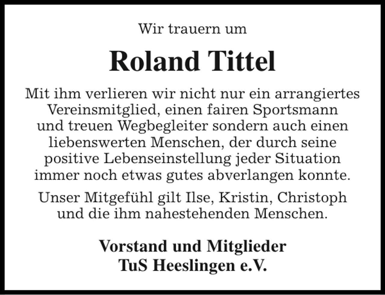 <p>Wir trauern um</p><p>Roland Tittel<br />Mit ihm verlieren wir nicht nur ein arrangiertes<br />Vereinsmitglied, einen fairen Sportsmann<br />und treuen Wegbegleiter sondern auch einen<br />liebenswerten Menschen, der durch seine<br />positive Lebenseinstellung jeder Situation<br />immer noch etwas gutes abverlangen konnte.<br />Unser Mitgefühl gilt Ilse, Kristin, Christoph<br />und die ihm nahestehenden Menschen.</p><p>Vorstand und Mitglieder<br />TuS Heeslingen e.V.</p>