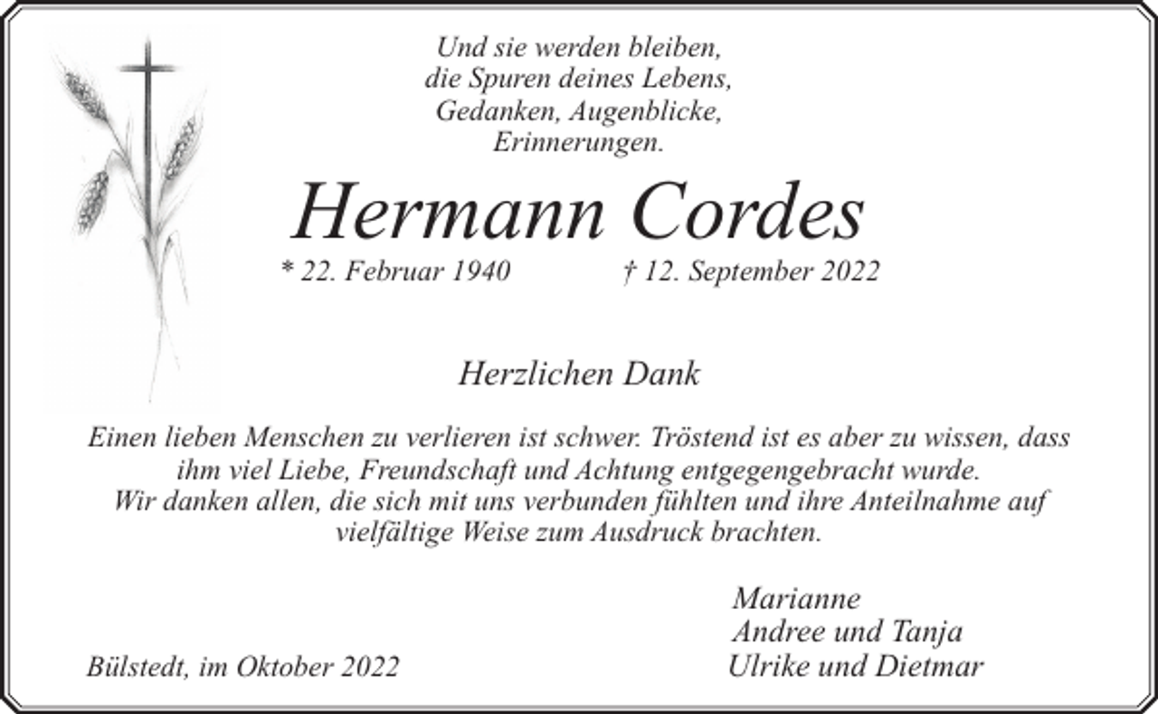 <p>Und sie werden bleiben,<br />die Spuren deines Lebens,<br />Gedanken, Augenblicke,<br />Erinnerungen.</p><p>Hermann Cordes</p><p>* 22. Februar 1940</p><p>† 12. September 2022</p><p>Herzlichen Dank<br />Einen lieben Menschen zu verlieren ist schwer. Tröstend ist es aber zu wissen, dass<br />ihm viel Liebe, Freundschaft und Achtung entgegengebracht wurde.<br />Wir danken allen, die sich mit uns verbunden fühlten und ihre Anteilnahme auf<br />vielfältige Weise zum Ausdruck brachten.</p><p>Bülstedt, im Oktober 2022</p><p>Marianne<br />Andree und Tanja<br />Ulrike und Dietmar</p>