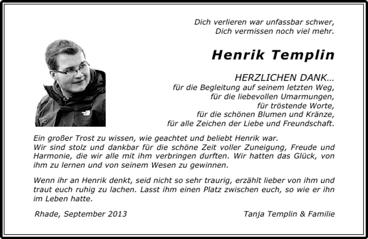 <p>Dich verlieren war unfassbar schwer,<br />Dich vermissen noch viel mehr.</p><p>Henrik Templin<br />HERZLICHEN DANK…</p><p>für die Begleitung auf seinem letzten Weg,<br />für die liebevollen Umarmungen,<br />für tröstende Worte,<br />für die schönen Blumen und Kränze,<br />für alle Zeichen der Liebe und Freundschaft.<br />Ein großer Trost zu wissen, wie geachtet und beliebt Henrik war.<br />Wir sind stolz und dankbar für die schöne Zeit voller Zuneigung, Freude und<br />Harmonie, die wir alle mit ihm verbringen durften. Wir hatten das Glück, von<br />ihm zu lernen und von seinem Wesen zu gewinnen.<br />Wenn ihr an Henrik denkt, seid nicht so sehr traurig, erzählt lieber von ihm und<br />traut euch ruhig zu lachen. Lasst ihm einen Platz zwischen euch, so wie er ihn<br />im Leben hatte.<br />Rhade, September 2013</p><p>Tanja Templin &amp; Familie</p>