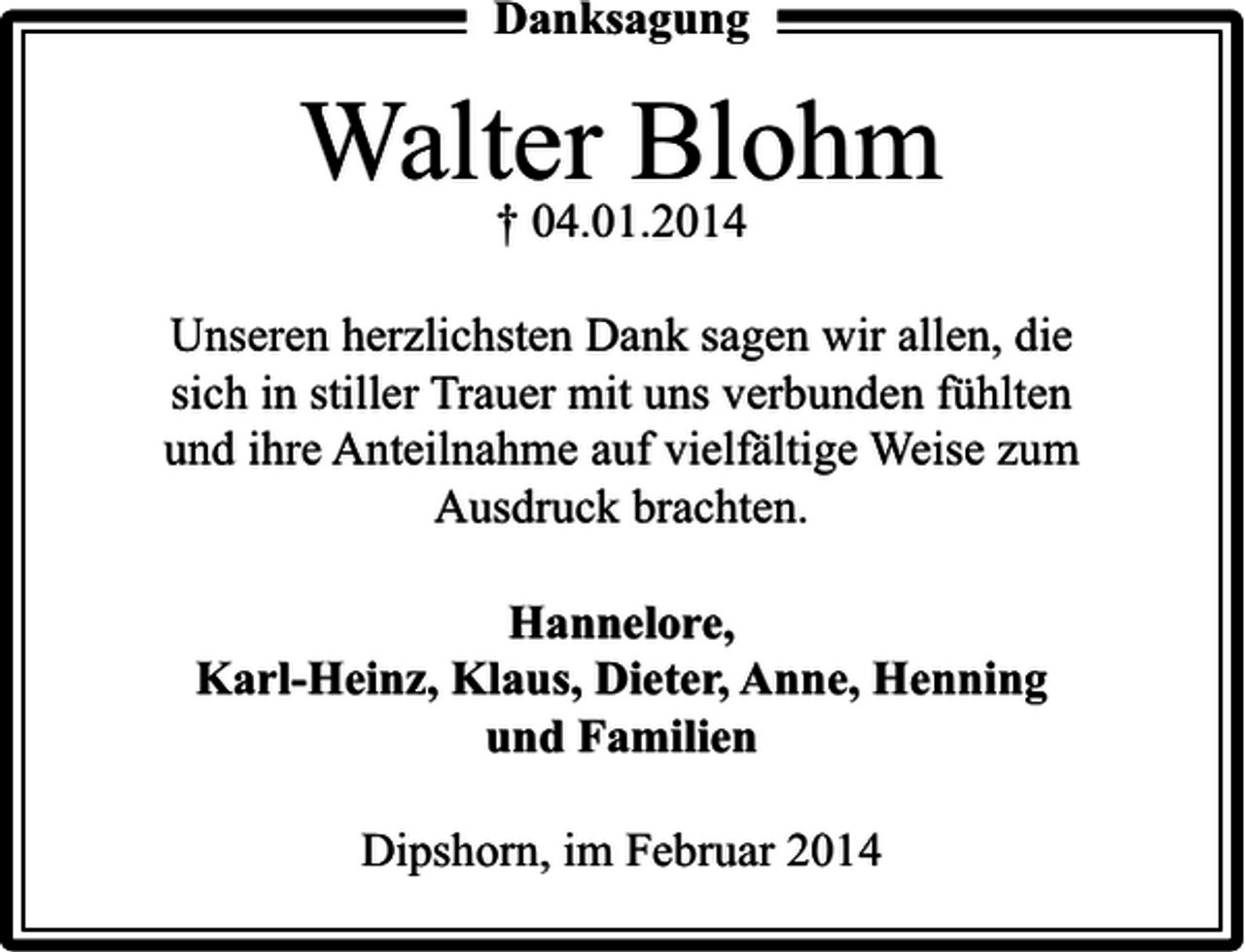 <p>Danksagung</p><p>Walter Blohm<br />† 04.01.2014</p><p>Unseren herzlichsten Dank sagen wir allen, die<br />sich in stiller Trauer mit uns verbunden fühlten<br />und ihre Anteilnahme auf vielfältige Weise zum<br />Ausdruck brachten.<br />Hannelore,<br />Karl-Heinz, Klaus, Dieter, Anne, Henning<br />und Familien<br />Dipshorn, im Februar 2014</p>