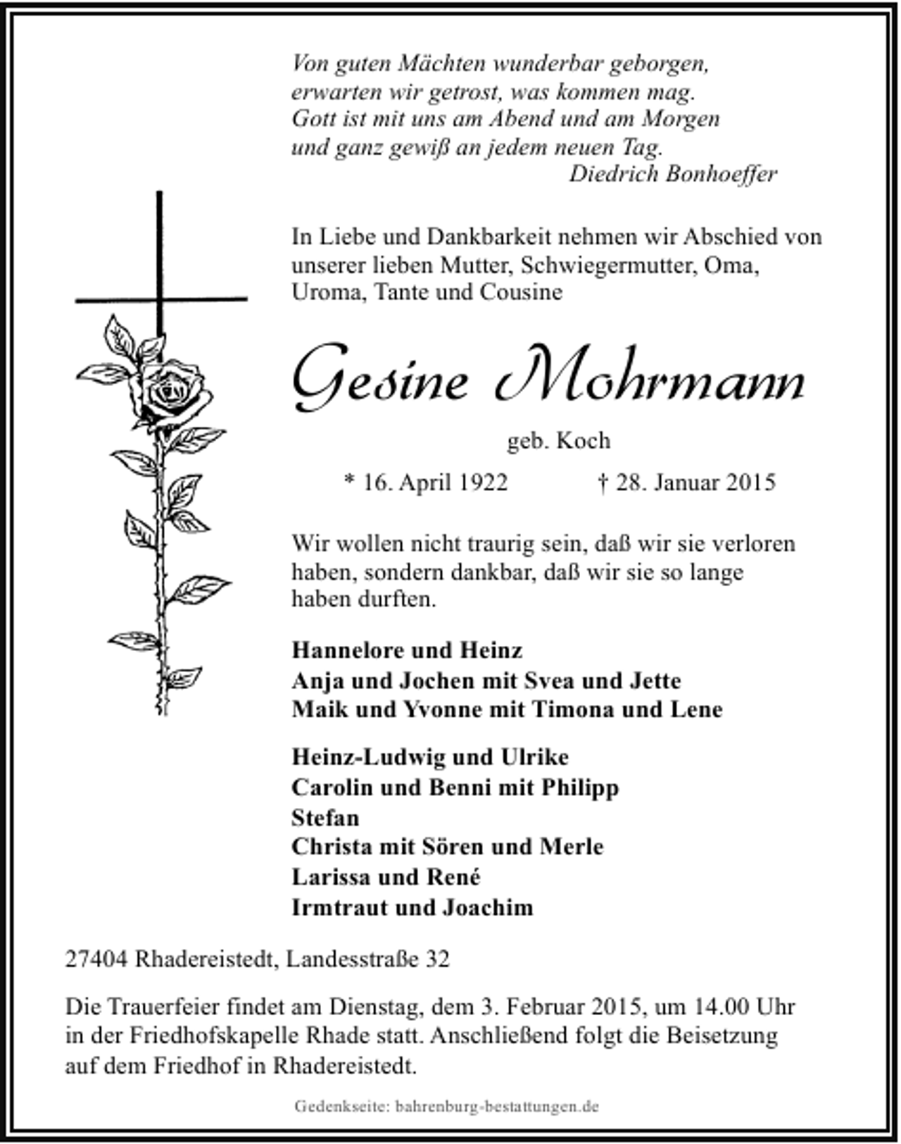 <p>Von guten Mächten wunderbar geborgen,<br />erwarten wir getrost, was kommen mag.<br />Gott ist mit uns am Abend und am Morgen<br />und ganz gewiß an jedem neuen Tag.<br />Diedrich Bonhoeffer<br />In Liebe und Dankbarkeit nehmen wir Abschied von<br />unserer lieben Mutter, Schwiegermutter, Oma,<br />Uroma, Tante und Cousine</p><p>Gesine Mohrmann<br />geb. Koch</p><p>* 16. April 1922</p><p>† 28. Januar 2015</p><p>Wir wollen nicht traurig sein, daß wir sie verloren<br />haben, sondern dankbar, daß wir sie so lange<br />haben durften.<br />Hannelore und Heinz<br />Anja und Jochen mit Svea und Jette<br />Maik und Yvonne mit Timona und Lene<br />Heinz-Ludwig und Ulrike<br />Carolin und Benni mit Philipp<br />Stefan<br />Christa mit Sören und Merle<br />Larissa und René<br />Irmtraut und Joachim<br />27404 Rhadereistedt, Landesstraße 32<br />Die Trauerfeier findet am Dienstag, dem 3. Februar 2015, um 14.00 Uhr<br />in der Friedhofskapelle Rhade statt. Anschließend folgt die Beisetzung<br />auf dem Friedhof in Rhadereistedt.<br />Gedenkseite: bahrenburg-bestattungen.de</p>
