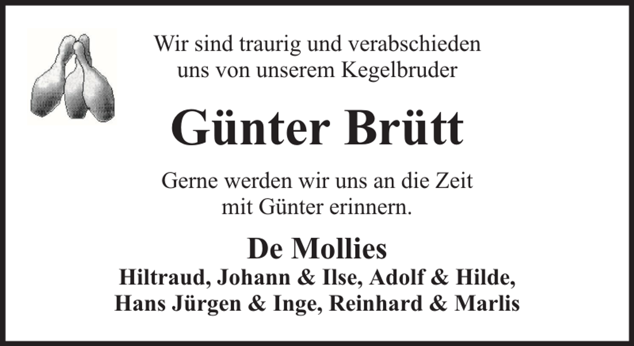 <p>Wir sind traurig und verabschieden<br />uns von unserem Kegelbruder</p><p>Günter Brütt<br />Gerne werden wir uns an die Zeit<br />mit Günter erinnern.</p><p>De Mollies</p><p>Hiltraud, Johann &amp; Ilse, Adolf &amp; Hilde,<br />Hans Jürgen &amp; Inge, Reinhard &amp; Marlis</p>
