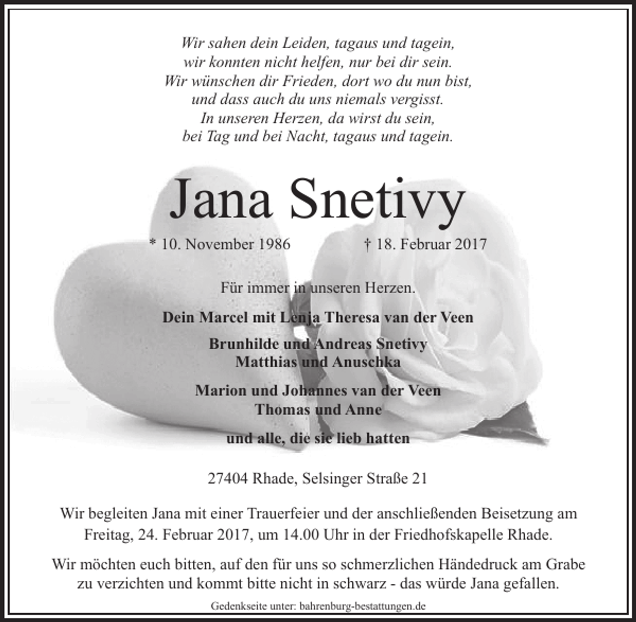 <p>Wir sahen dein Leiden, tagaus und tagein,<br />wir konnten nicht helfen, nur bei dir sein.<br />Wir wünschen dir Frieden, dort wo du nun bist,<br />und dass auch du uns niemals vergisst.<br />In unseren Herzen, da wirst du sein,<br />bei Tag und bei Nacht, tagaus und tagein.</p><p>Jana Snetivy</p><p>* 10. November 1986</p><p>† 18. Februar 2017</p><p>Für immer in unseren Herzen.<br />Dein Marcel mit Lenja Theresa van der Veen<br />Brunhilde und Andreas Snetivy<br />Matthias und Anuschka<br />Marion und Johannes van der Veen<br />Thomas und Anne<br />und alle, die sie lieb hatten<br />27404 Rhade, Selsinger Straße 21<br />Wir begleiten Jana mit einer Trauerfeier und der anschließenden Beisetzung am<br />Freitag, 24. Februar 2017, um 14.00 Uhr in der Friedhofskapelle Rhade.<br />Wir möchten euch bitten, auf den für uns so schmerzlichen Händedruck am Grabe<br />zu verzichten und kommt bitte nicht in schwarz - das würde Jana gefallen.<br />Gedenkseite unter: bahrenburg-bestattungen.de</p>