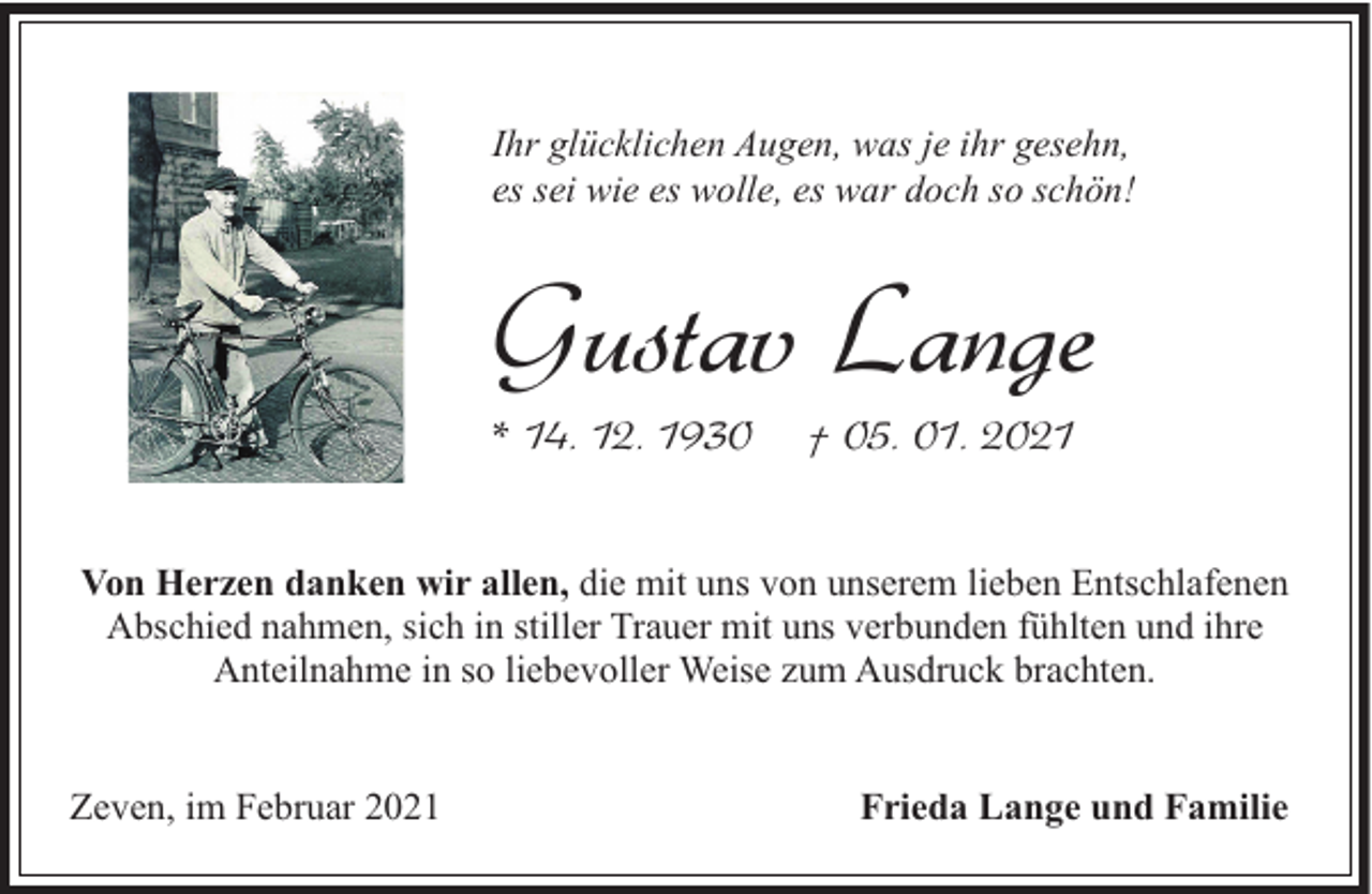 <p>Ihr glücklichen Augen, was je ihr gesehn,<br />es sei wie es wolle, es war doch so schön!</p><p>Gustav Lange<br />* 14. 12. 1930</p><p>† 05. 01. 2021</p><p>Von Herzen danken wir allen, die mit uns von unserem lieben Entschlafenen<br />Abschied nahmen, sich in stiller Trauer mit uns verbunden fühlten und ihre<br />Anteilnahme in so liebevoller Weise zum Ausdruck brachten.<br />Zeven, im Februar 2021</p><p>Frieda Lange und Familie</p>