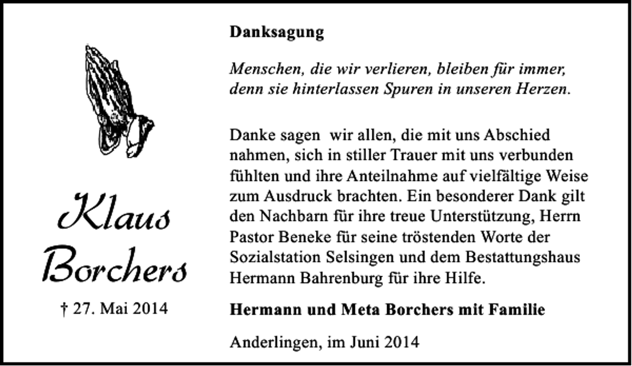<p>Danksagung<br />Menschen, die wir verlieren, bleiben für immer,<br />denn sie hinterlassen Spuren in unseren Herzen.</p><p>Klaus<br />Borchers<br />† 27. Mai 2014</p><p>Danke sagen wir allen, die mit uns Abschied<br />nahmen, sich in stiller Trauer mit uns verbunden<br />fühlten und ihre Anteilnahme auf vielfältige Weise<br />zum Ausdruck brachten. Ein besonderer Dank gilt<br />den Nachbarn für ihre treue Unterstützung, Herrn<br />Pastor Beneke für seine tröstenden Worte der<br />Sozialstation Selsingen und dem Bestattungshaus<br />Hermann Bahrenburg für ihre Hilfe.<br />Hermann und Meta Borchers mit Familie<br />Anderlingen, im Juni 2014</p>
