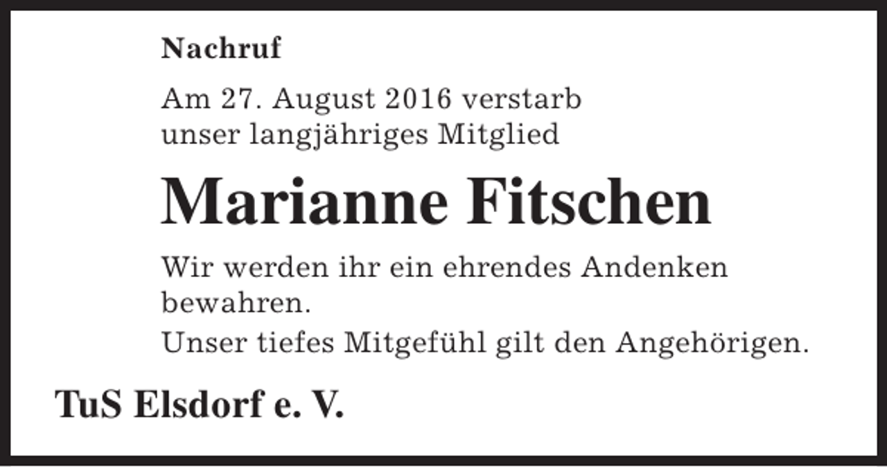 <p>Nachruf<br />Am 27. August 2016 verstarb<br />unser langjähriges Mitglied</p><p>Marianne Fitschen<br />Wir werden ihr ein ehrendes Andenken<br />bewahren.<br />Unser tiefes Mitgefühl gilt den Angehörigen.</p><p>TuS Elsdorf e. V.</p>