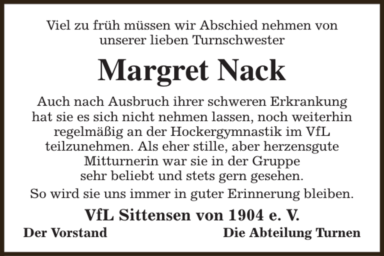 <p>Viel zu früh müssen wir Abschied nehmen von<br />unserer lieben Turnschwester</p><p>Margret Nack<br />Auch nach Ausbruch ihrer schweren Erkrankung<br />hat sie es sich nicht nehmen lassen, noch weiterhin<br />regelmäßig an der Hockergymnastik im VfL<br />teilzunehmen. Als eher stille, aber herzensgute<br />Mitturnerin war sie in der Gruppe<br />sehr beliebt und stets gern gesehen.<br />So wird sie uns immer in guter Erinnerung bleiben.</p><p>VfL Sittensen von 1904 e. V.</p><p>Der Vorstand</p><p>Die Abteilung Turnen</p>
