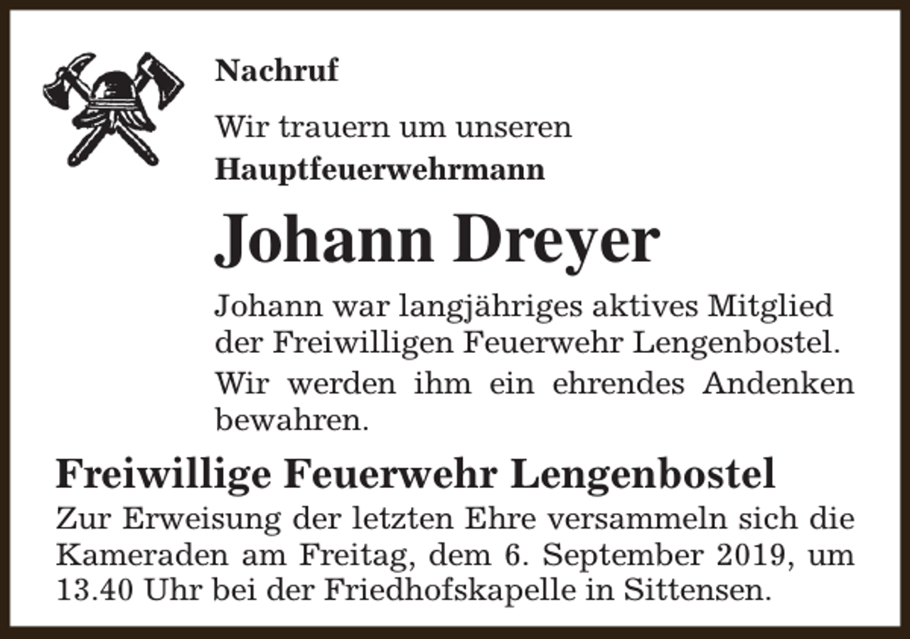 <p>Nachruf<br />Wir trauern um unseren<br />Hauptfeuerwehrmann</p><p>Johann Dreyer<br />Johann war langjähriges aktives Mitglied<br />der Freiwilligen Feuerwehr Lengenbostel.<br />Wir werden ihm ein ehrendes Andenken<br />bewahren.</p><p>Freiwillige Feuerwehr Lengenbostel</p><p>Zur Erweisung der letzten Ehre versammeln sich die<br />Kameraden am Freitag, dem 6. September 2019, um<br />13.40 Uhr bei der Friedhofskapelle in Sittensen.</p>