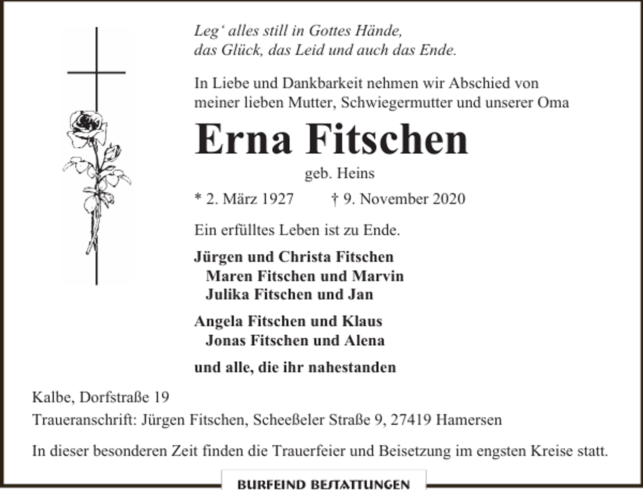 <p>Leg‘ alles still in Gottes Hände,<br />das Glück, das Leid und auch das Ende.<br />In Liebe und Dankbarkeit nehmen wir Abschied von<br />meiner lieben Mutter, Schwiegermutter und unserer Oma</p><p>Erna Fitschen<br />geb. Heins</p><p>* 2. März 1927</p><p>† 9. November 2020</p><p>Ein erfülltes Leben ist zu Ende.<br />Jürgen und Christa Fitschen<br />Maren Fitschen und Marvin<br />Julika Fitschen und Jan<br />Angela Fitschen und Klaus<br />Jonas Fitschen und Alena<br />und alle, die ihr nahestanden<br />Kalbe, Dorfstraße 19<br />Traueranschrift: Jürgen Fitschen, Scheeßeler Straße 9, 27419 Hamersen<br />In dieser besonderen Zeit finden die Trauerfeier und Beisetzung im engsten Kreise statt.<br />Burfeind Bestattungen</p>