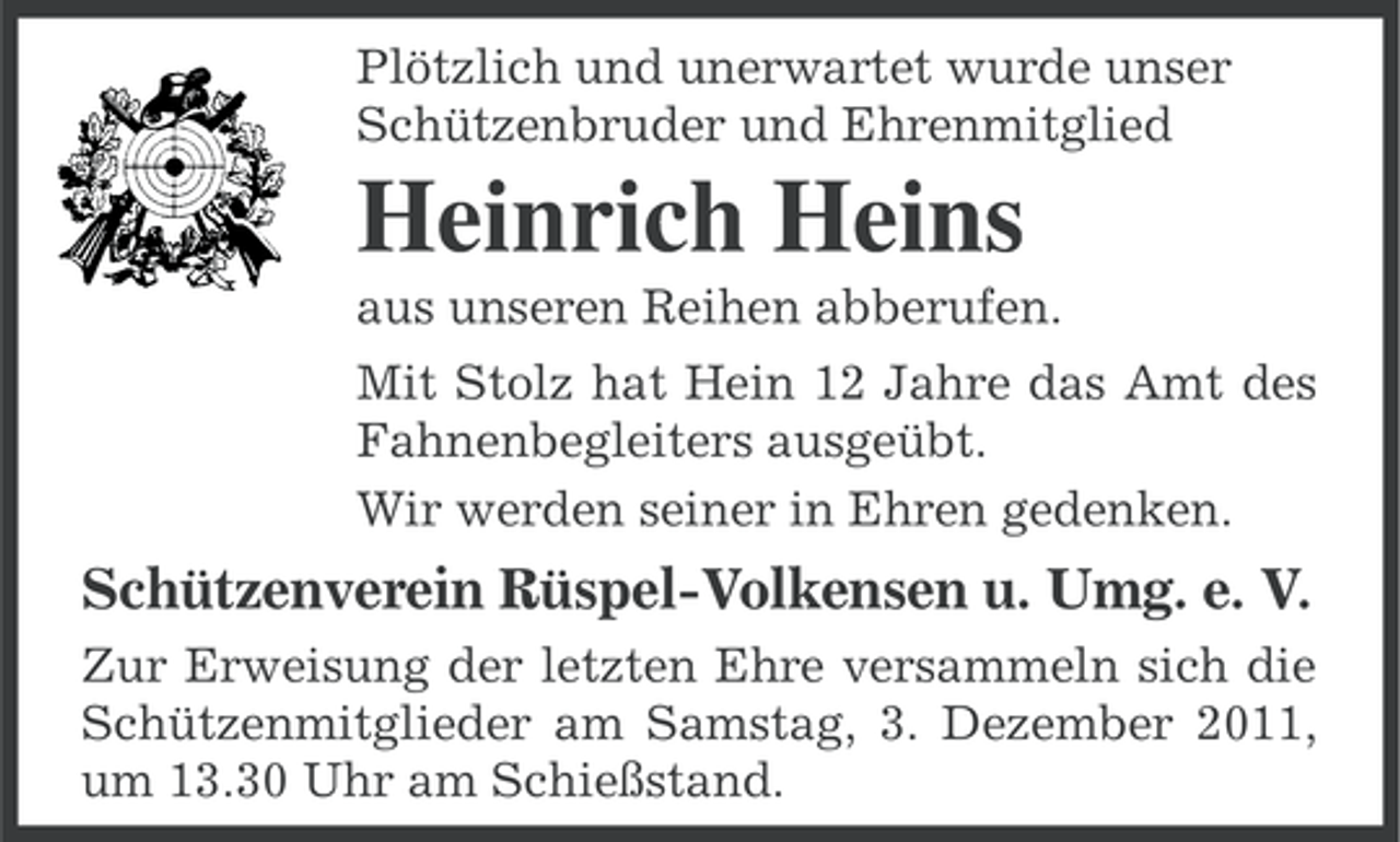<p>Plötzlich und unerwartet wurde unser<br />Schützenbruder und Ehrenmitglied</p><p>Heinrich Heins<br />aus unseren Reihen abberufen.<br />Mit Stolz hat Hein 12 Jahre das Amt des<br />Fahnenbegleiters ausgeübt.<br />Wir werden seiner in Ehren gedenken.</p><p>Schützenverein Rüspel-Volkensen u. Umg. e. V.<br />Zur Erweisung der letzten Ehre versammeln sich die<br />Schützenmitglieder am Samstag, 3. Dezember 2011,<br />um 13.30 Uhr am Schießstand.</p>