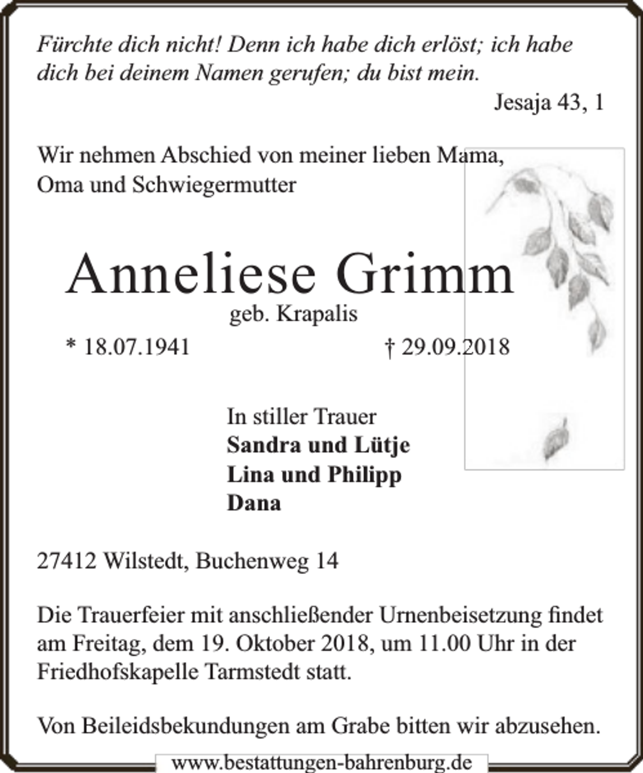 <p>Fürchte dich nicht! Denn ich habe dich erlöst; ich habe<br />dich bei deinem Namen gerufen; du bist mein.<br />Jesaja 43, 1<br />Wir nehmen Abschied von meiner lieben Maama,<br />Oma und Schwiegermutter</p><p>Anneliese<br />Grim<br />mm<br />geb. Krapalis<br />* 18.07.1941</p><p>† 29.09.22018<br />In stiller Trauer<br />Sandra und Lütje<br />Lina und Philipp<br />Dana</p><p>27412 Wilstedt, Buchenweg 14<br />Die Trauerfeier mit anschließender Urnenbeisetzung ﬁndet<br />am Freitag, dem 19. Oktober 2018, um 11.00 Uhr in der<br />Friedhofskapelle Tarmstedt statt.<br />Von Beileidsbekundungen am Grabe bitten wir abzusehen.<br />www.bbestattungen-bbahhrenbburg.dde</p>
