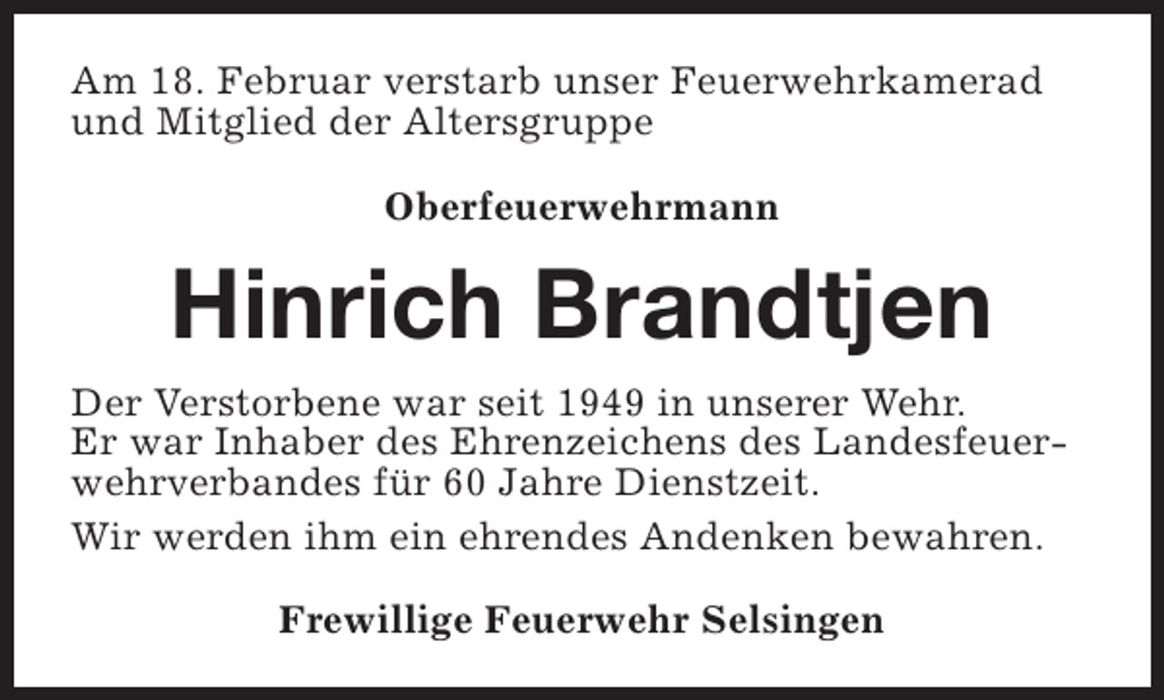 <p>Am 18. Februar verstarb unser Feuerwehrkamerad<br />und Mitglied der Altersgruppe<br />Oberfeuerwehrmann</p><p>Hinrich Brandtjen<br />Der Verstorbene war seit 1949 in unserer Wehr.<br />Er war Inhaber des Ehrenzeichens des Landesfeuerwehrverbandes für 60 Jahre Dienstzeit.<br />Wir werden ihm ein ehrendes Andenken bewahren.<br />Frewillige Feuerwehr Selsingen</p>