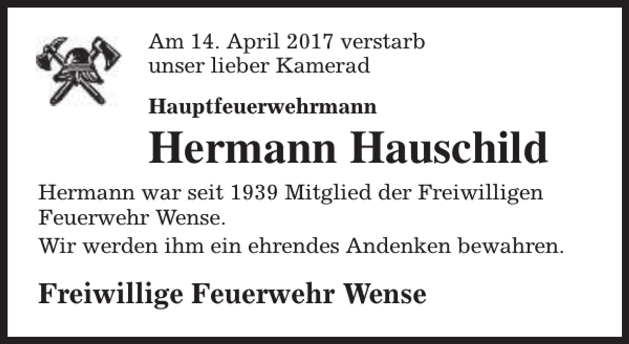 <p>Am 14. April 2017 verstarb<br />unser lieber Kamerad<br />Hauptfeuerwehrmann</p><p>Hermann Hauschild<br />Hermann war seit 1939 Mitglied der Freiwilligen<br />Feuerwehr Wense.<br />Wir werden ihm ein ehrendes Andenken bewahren.</p><p>Freiwillige Feuerwehr Wense</p>