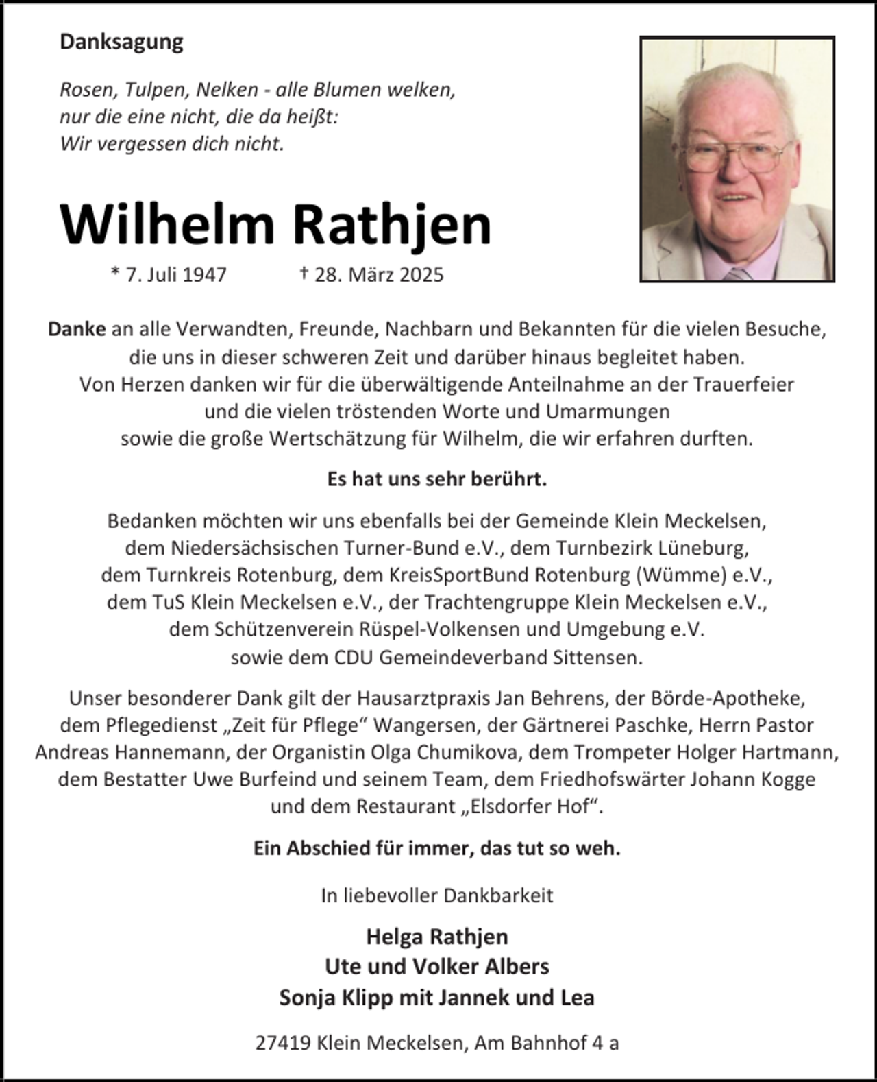 <p>Danksagung<br />Rosen, Tulpen, Nelken - alle Blumen welken,<br />nur die eine nicht, die da heißt:<br />Wir vergessen dich nicht.</p><p>Wilhelm Rathjen<br />* 7. Juli 1947</p><p>† 28. März 2025</p><p>Danke an alle Verwandten, Freunde, Nachbarn und Bekannten für die vielen Besuche,<br />die uns in dieser schweren Zeit und darüber hinaus begleitet haben.<br />Von Herzen danken wir für die überwältigende Anteilnahme an der Trauerfeier<br />und die vielen tröstenden Worte und Umarmungen<br />sowie die große Wertschätzung für Wilhelm, die wir erfahren durften.<br />Es hat uns sehr berührt.<br />Bedanken möchten wir uns ebenfalls bei der Gemeinde Klein Meckelsen,<br />dem Niedersächsischen Turner-Bund e.V., dem Turnbezirk Lüneburg,<br />dem Turnkreis Rotenburg, dem KreisSportBund Rotenburg (Wümme) e.V.,<br />dem TuS Klein Meckelsen e.V., der Trachtengruppe Klein Meckelsen e.V.,<br />dem Schützenverein Rüspel-Volkensen und Umgebung e.V.<br />sowie dem CDU Gemeindeverband Sittensen.<br />Unser besonderer Dank gilt der Hausarztpraxis Jan Behrens, der Börde-Apotheke,<br />dem Pflegedienst „Zeit für Pflege“ Wangersen, der Gärtnerei Paschke, Herrn Pastor<br />Andreas Hannemann, der Organistin Olga Chumikova, dem Trompeter Holger Hartmann,<br />dem Bestatter Uwe Burfeind und seinem Team, dem Friedhofswärter Johann Kogge<br />und dem Restaurant „Elsdorfer Hof“.<br />Ein Abschied für immer, das tut so weh.<br />In liebevoller Dankbarkeit</p><p>Helga Rathjen<br />Ute und Volker Albers<br />Sonja Klipp mit Jannek und Lea<br />27419 Klein Meckelsen, Am Bahnhof 4 a</p>