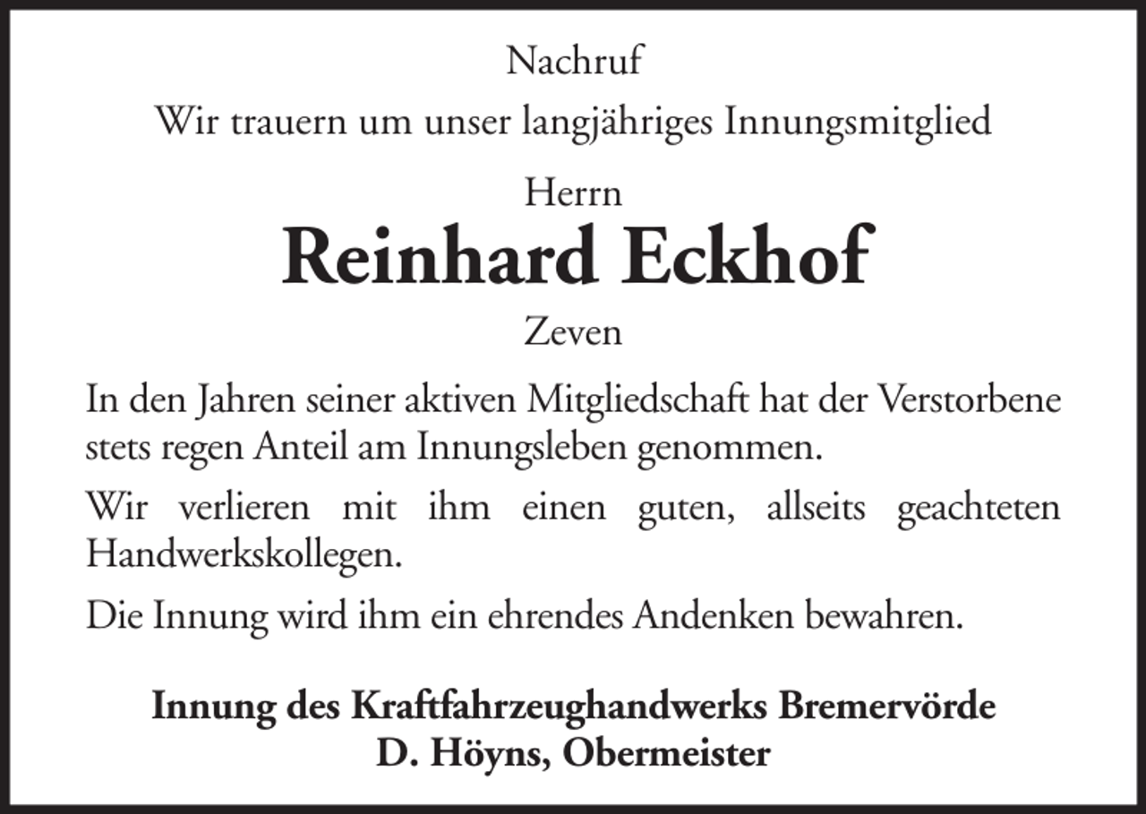 <p>Nachruf<br />Wir trauern um unser langjähriges Innungsmitglied<br />Herrn</p><p>Reinhard Eckhof<br />Zeven<br />In den Jahren seiner aktiven Mitgliedschaft hat der Verstorbene<br />stets regen Anteil am Innungsleben genommen.<br />Wir verlieren mit ihm einen guten, allseits geachteten<br />Handwerkskollegen.<br />Die Innung wird ihm ein ehrendes Andenken bewahren.<br />Innung des Kraftfahrzeughandwerks Bremervörde<br />D. Höyns, Obermeister</p>