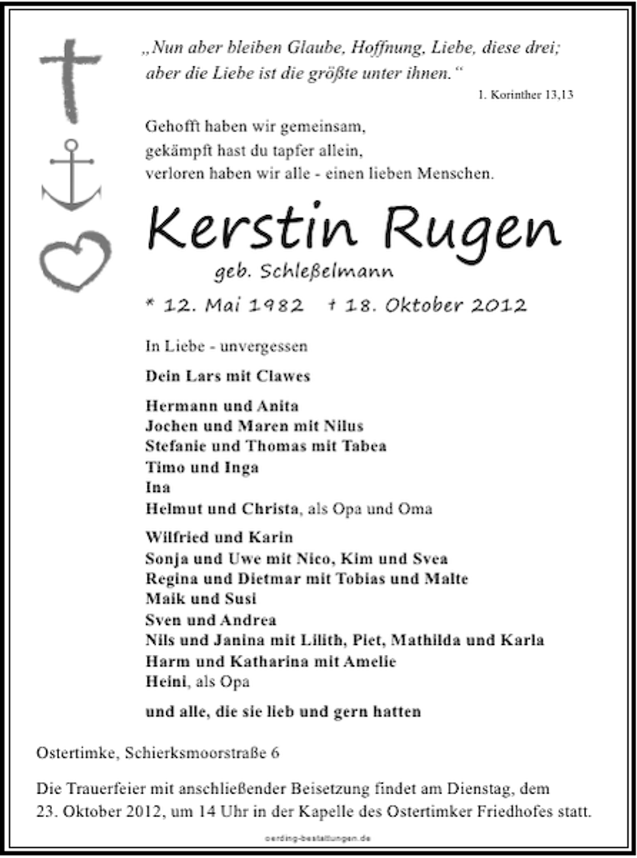 <p>„Nun aber bleiben Glaube, Hoffnung, Liebe, diese drei;<br />aber die Liebe ist die größte unter ihnen.“</p>
<p>1. Korinther 13,13</p>
<p>Gehofft haben wir gemeinsam,<br />gekämpft hast du tapfer allein,<br />verloren haben wir alle - einen lieben Menschen.</p>
<p>Kerstin Rugen<br />geb. Schleßelmann</p>
<p>* 12. Mai 1982</p>
<p>† 18. Oktober 2012</p>
<p>In Liebe - unvergessen<br />Dein Lars mit Clawes<br />Hermann und Anita<br />Jochen und Maren mit Nilus<br />Stefanie und Thomas mit Tabea<br />Timo und Inga<br />Ina<br />Helmut und Christa, als Opa und Oma<br />Wilfried und Karin<br />Sonja und Uwe mit Nico, Kim und Svea<br />Regina und Dietmar mit Tobias und Malte<br />Maik und Susi<br />Sven und Andrea<br />Nils und Janina mit Lilith, Piet, Mathilda und Karla<br />Harm und Katharina mit Amelie<br />Heini, als Opa<br />und alle, die sie lieb und gern hatten<br />Ostertimke, Schierksmoorstraße 6<br />Die Trauerfeier mit anschließender Beisetzung findet am Dienstag, dem<br />23. Oktober 2012, um 14 Uhr in der Kapelle des Ostertimker Friedhofes statt.<br />oerding-bestattungen.de</p>