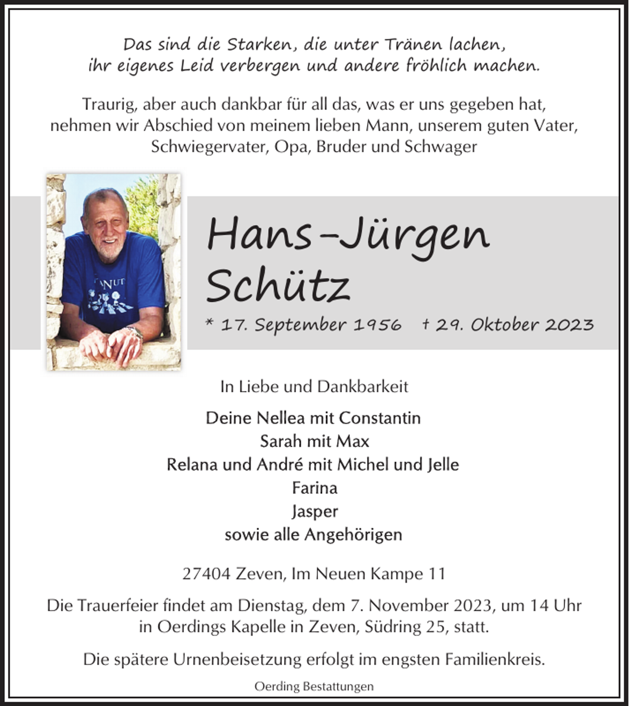 <p>Das sind die Starken, die unter Tränen lachen,<br />ihr eigenes Leid verbergen und andere fröhlich machen.</p><p>Traurig, aber auch dankbar für all das, was er uns gegeben hat,<br />nehmen wir Abschied von meinem lieben Mann, unserem guten Vater,<br />Schwiegervater, Opa, Bruder und Schwager</p><p>Hans-Jürgen<br />Schütz</p><p>* 17. September 1956</p><p>† 29. Oktober 2023</p><p>In Liebe und Dankbarkeit</p><p>27404 Zeven, Im Neuen Kampe 11<br />Die Trauerfeier findet am Dienstag, dem 7. November 2023, um 14 Uhr<br />in Oerdings Kapelle in Zeven, Südring 25, statt.<br />Die spätere Urnenbeisetzung erfolgt im engsten Familienkreis.<br />Oerding Bestattungen</p>
