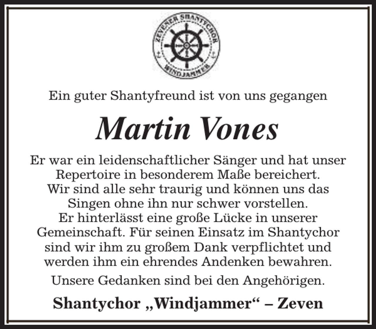 <p>Ein guter Shantyfreund ist von uns gegangen</p><p>Martin Vones<br />Er war ein leidenschaftlicher Sänger und hat unser<br />Repertoire in besonderem Maße bereichert.<br />Wir sind alle sehr traurig und können uns das<br />Singen ohne ihn nur schwer vorstellen.<br />Er hinterlässt eine große Lücke in unserer<br />Gemeinschaft. Für seinen Einsatz im Shantychor<br />sind wir ihm zu großem Dank verpflichtet und<br />werden ihm ein ehrendes Andenken bewahren.<br />Unsere Gedanken sind bei den Angehörigen.</p><p>Shantychor „Windjammer“ – Zeven</p>