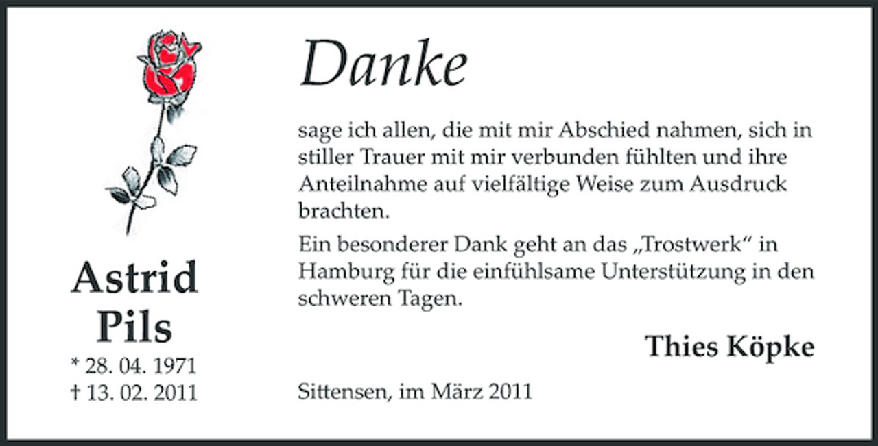 <p>Danke<br />Astrid Pils<br />* 28. 04. 1971 † 13. 02. 2011 sage iĖ allen, die mit mir AbsĖied nahmen, siĖ in stiller Trauer mit mir verbunden fühlten und ihre Anteilnahme auf vielfältige Weise zum Ausdruė braĖten. Ein besonderer Dank geht an das „Trostwerk“ in Hamburg für die einfühlsame Unterstützung in den sĖweren Tagen.</p><p>Thies Köpke<br />SiĴensen, im März 2011</p>