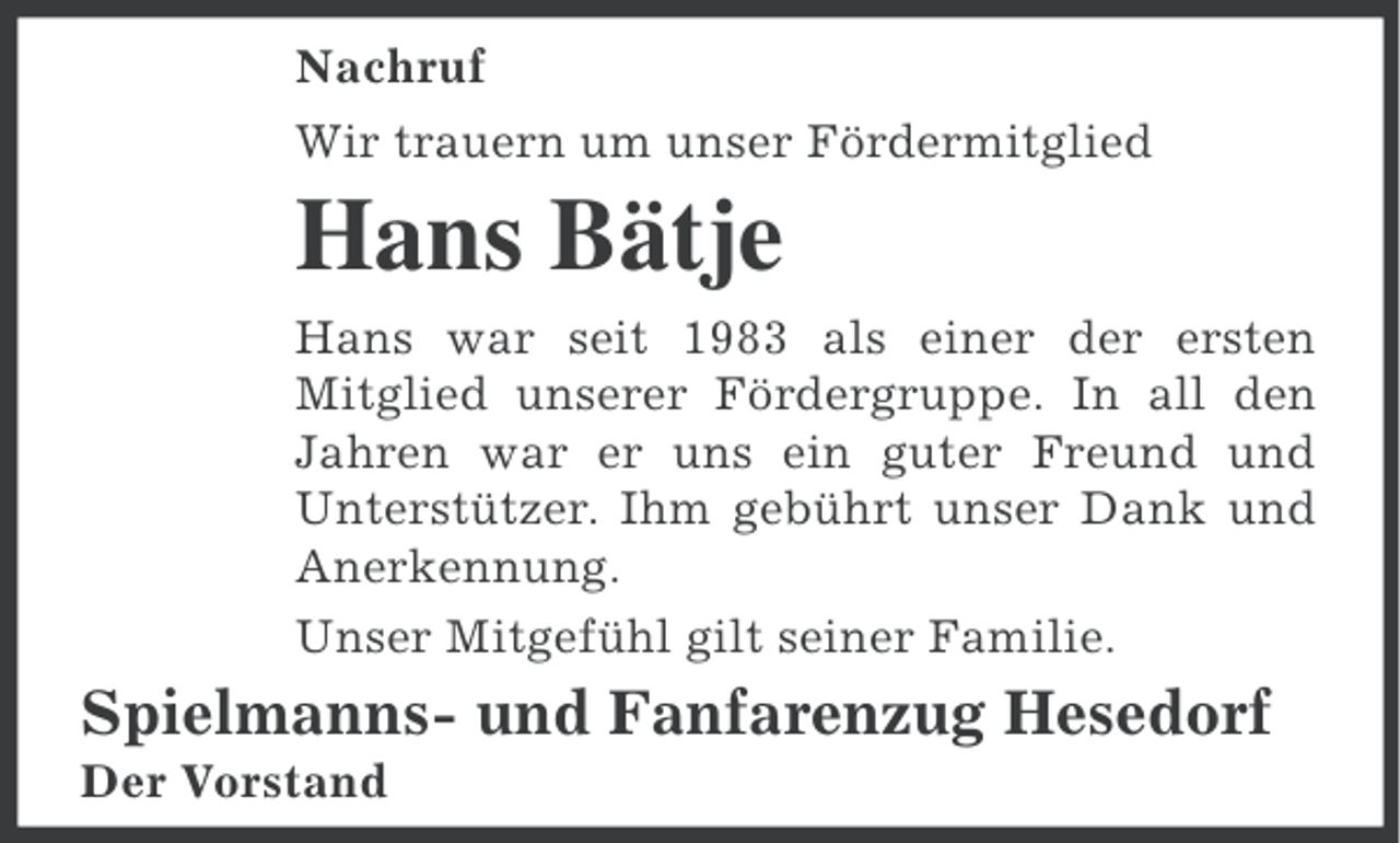 <p>Nachruf<br />Wir trauern um unser Fördermitglied</p><p>Hans Bätje<br />Hans war seit 1983 als einer der ersten<br />Mitglied unserer Fördergruppe. In all den<br />Jahren war er uns ein guter Freund und<br />Unterstützer. Ihm gebührt unser Dank und<br />Anerkennung.<br />Unser Mitgefühl gilt seiner Familie.</p><p>Spielmanns- und Fanfarenzug Hesedorf<br />Der Vorstand</p>