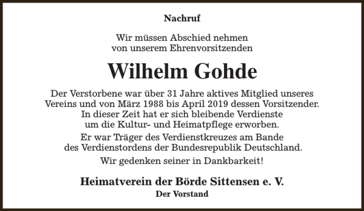<p>Nachruf<br />Wir müssen Abschied nehmen<br />von unserem Ehrenvorsitzenden</p><p>Wilhelm Gohde<br />Der Verstorbene war über 31 Jahre aktives Mitglied unseres<br />Vereins und von März 1988 bis April 2019 dessen Vorsitzender.<br />In dieser Zeit hat er sich bleibende Verdienste<br />um die Kultur- und Heimatpflege erworben.<br />Er war Träger des Verdienstkreuzes am Bande<br />des Verdienstordens der Bundesrepublik Deutschland.<br />Wir gedenken seiner in Dankbarkeit!</p><p>Heimatverein der Börde Sittensen e. V.<br />Der Vorstand</p>