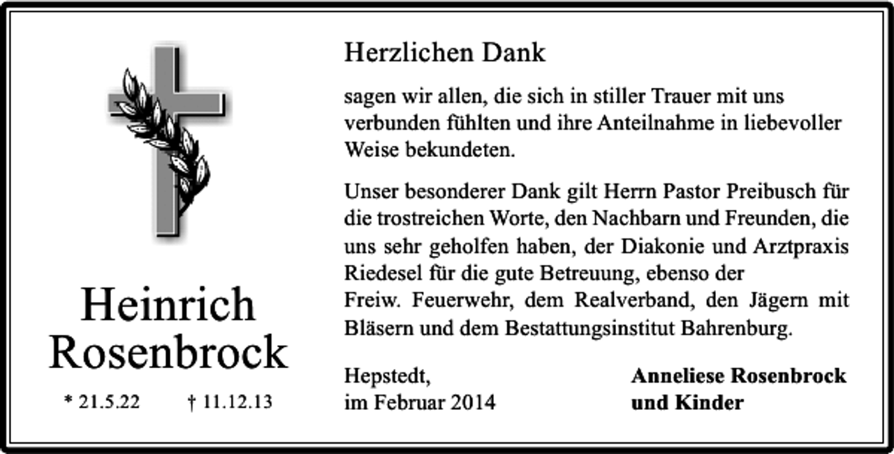 <p>Herzlichen Dank<br />sagen wir allen, die sich in stiller Trauer mit uns<br />verbunden fühlten und ihre Anteilnahme in liebevoller<br />Weise bekundeten.</p><p>Heinrich<br />Rosenbrock<br />* 21.5.22</p><p>† 11.12.13</p><p>Unser besonderer Dank gilt Herrn Pastor Preibusch für<br />die trostreichen Worte, den Nachbarn und Freunden, die<br />uns sehr geholfen haben, der Diakonie und Arztpraxis<br />Riedesel für die gute Betreuung, ebenso der<br />Freiw. Feuerwehr, dem Realverband, den Jägern mit<br />Bläsern und dem Bestattungsinstitut Bahrenburg.<br />Hepstedt,<br />im Februar 2014</p><p>Anneliese Rosenbrock<br />und Kinder</p>