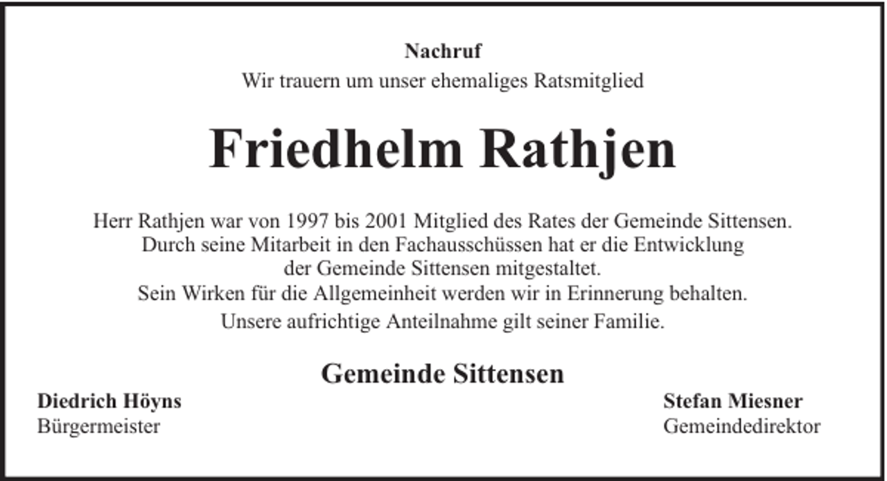 <p>Nachruf<br />Wir trauern um unser ehemaliges Ratsmitglied</p><p>Friedhelm Rathjen<br />Herr Rathjen war von 1997 bis 2001 Mitglied des Rates der Gemeinde Sittensen.<br />Durch seine Mitarbeit in den Fachausschüssen hat er die Entwicklung<br />der Gemeinde Sittensen mitgestaltet.<br />Sein Wirken für die Allgemeinheit werden wir in Erinnerung behalten.<br />Unsere aufrichtige Anteilnahme gilt seiner Familie.<br />Diedrich Höyns<br />Bürgermeister</p><p>Gemeinde Sittensen</p><p>Stefan Miesner<br />Gemeindedirektor</p>