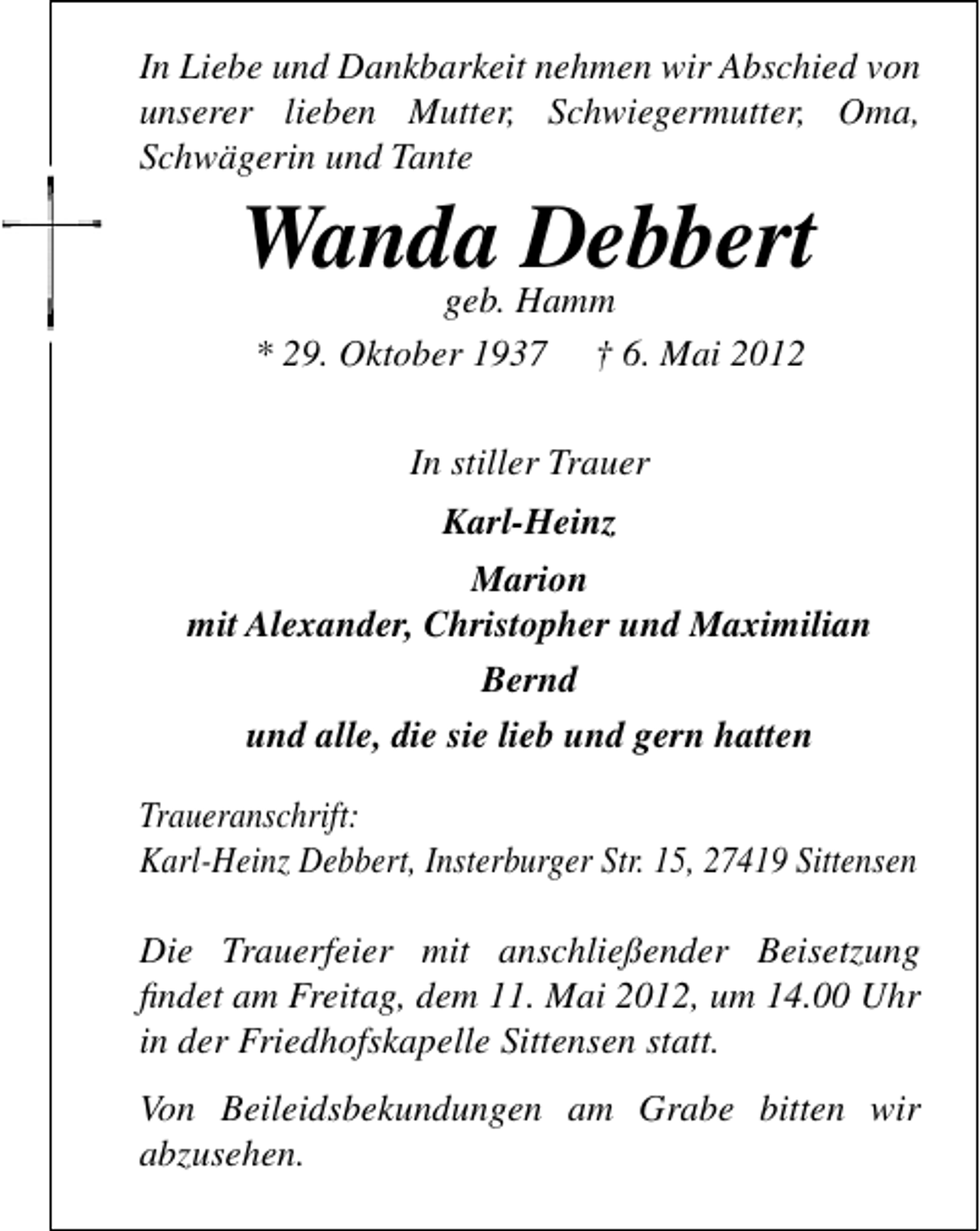 <p>In Liebe und Dankbarkeit nehmen wir Abschied von<br />unserer lieben Mutter, Schwiegermutter, Oma,<br />Schwägerin und Tante</p><p>Wanda Debbert<br />geb. Hamm<br />* 29. Oktober 1937 † 6. Mai 2012<br />In stiller Trauer</p><p>Karl-Heinz<br />Marion<br />mit Alexander, Christopher und Maximilian<br />Bernd<br />und alle, die sie lieb und gern hatten<br />Traueranschrift:<br />Karl-Heinz Debbert, Insterburger Str. 15, 27419 Sittensen<br />Die Trauerfeier mit anschließender Beisetzung<br />ﬁndet am Freitag, dem 11. Mai 2012, um 14.00 Uhr<br />in der Friedhofskapelle Sittensen statt.<br />Von Beileidsbekundungen am Grabe bitten wir<br />abzusehen.</p>