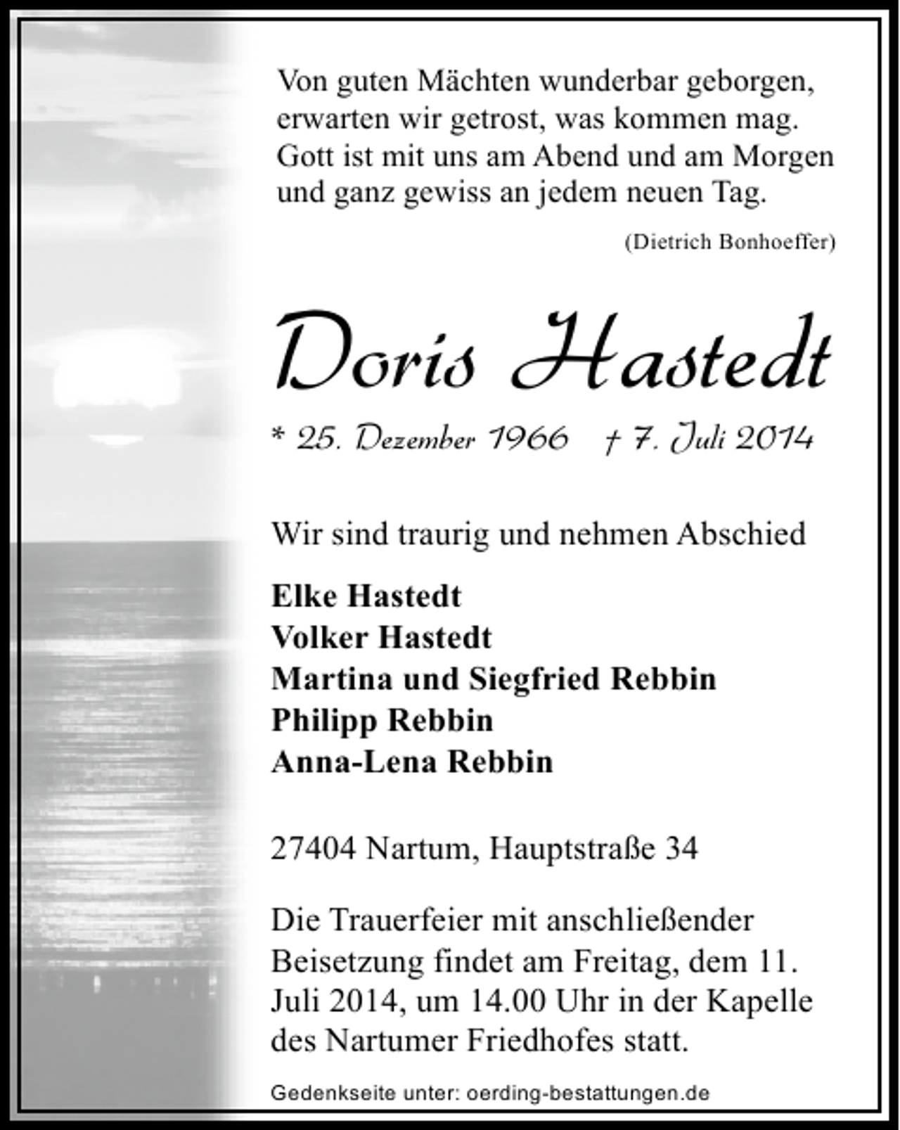 <p>Von guten Mächten wunderbar geborgen,<br />erwarten wir getrost, was kommen mag.<br />Gott ist mit uns am Abend und am Morgen<br />und ganz gewiss an jedem neuen Tag.<br />(Dietrich Bonhoeffer)</p><p>Doris Hastedt</p><p>* 25. Dezember 1966 † 7. Juli 2014<br />Wir sind traurig und nehmen Abschied<br />Elke Hastedt<br />Volker Hastedt<br />Martina und Siegfried Rebbin<br />Philipp Rebbin<br />Anna-Lena Rebbin<br />27404 Nartum, Hauptstraße 34<br />Die Trauerfeier mit anschließender<br />Beisetzung findet am Freitag, dem 11.<br />Juli 2014, um 14.00 Uhr in der Kapelle<br />des Nartumer Friedhofes statt.<br />Gedenkseite unter: oerding-bestattungen.de</p>