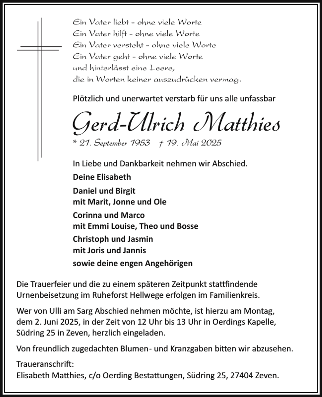 <p>Ein Vater liebt - ohne viele Worte<br />Ein Vater hilft - ohne viele Worte<br />Ein Vater versteht - ohne viele Worte<br />Ein Vater geht - ohne viele Worte<br />und hinterlässt eine Leere,<br />die in Worten keiner auszudrücken vermag.<br />Plötzlich und unerwartet verstarb für uns alle unfassbar</p><p>Gerd-Ulrich Matthies<br />* 21. September 1953 † 19. Mai 2025</p><p>In Liebe und Dankbarkeit nehmen wir Abschied.<br />Deine Elisabeth<br />Daniel und Birgit<br />mit Marit, Jonne und Ole<br />Corinna und Marco<br />mit Emmi Louise, Theo und Bosse<br />Christoph und Jasmin<br />mit Joris und Jannis<br />sowie deine engen Angehörigen<br />Die Trauerfeier und die zu einem späteren Zeitpunkt sta indende<br />Urnenbeisetzung im Ruheforst Hellwege erfolgen im Familienkreis.<br />Wer von Ulli am Sarg Abschied nehmen möchte, ist hierzu am Montag,<br />dem 2. Juni 2025, in der Zeit von 12 Uhr bis 13 Uhr in Oerdings Kapelle,<br />Südring 25 in Zeven, herzlich eingeladen.<br />Von freundlich zugedachten Blumen­ und Kranzgaben bi en wir abzusehen.<br />Traueranschri�:<br />Elisabeth Ma hies, c/o Oerding Besta ungen, Südring 25, 27404 Zeven.</p>