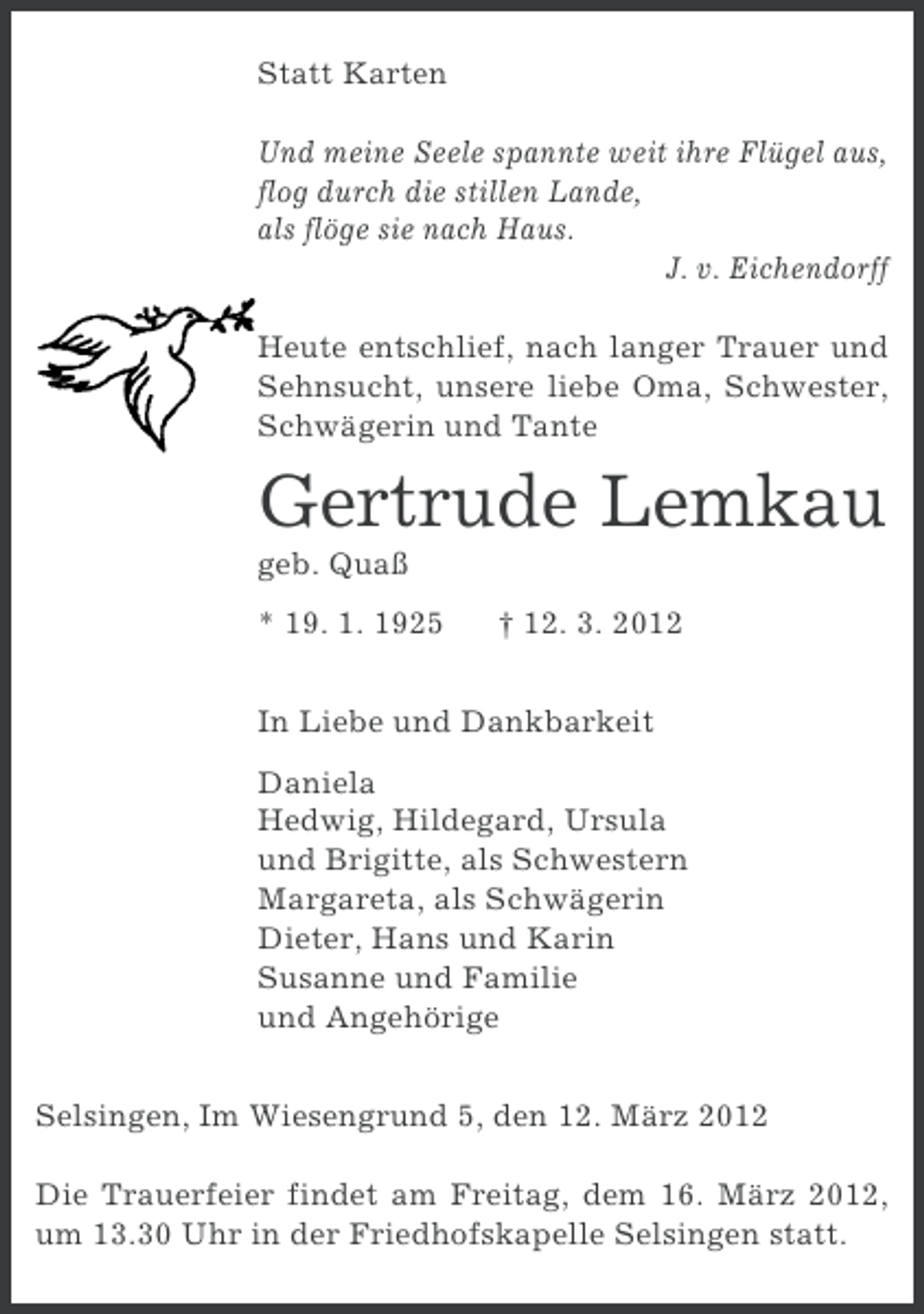 <p>Statt Karten<br />Und meine Seele spannte weit ihre Flügel aus,<br />flog durch die stillen Lande,<br />als flöge sie nach Haus.<br />J. v. Eichendorff<br />Heute entschlief, nach langer Trauer und<br />Sehnsucht, unsere liebe Oma, Schwester,<br />Schwägerin und Tante</p><p>Gertrude Lemkau<br />geb. Quaß<br />* 19. 1. 1925</p><p>† 12. 3. 2012</p><p>In Liebe und Dankbarkeit<br />Daniela<br />Hedwig, Hildegard, Ursula<br />und Brigitte, als Schwestern<br />Margareta, als Schwägerin<br />Dieter, Hans und Karin<br />Susanne und Familie<br />und Angehörige<br />Selsingen, Im Wiesengrund 5, den 12. März 2012<br />Die Trauerfeier findet am Freitag, dem 16. März 2012,<br />um 13.30 Uhr in der Friedhofskapelle Selsingen statt.</p>