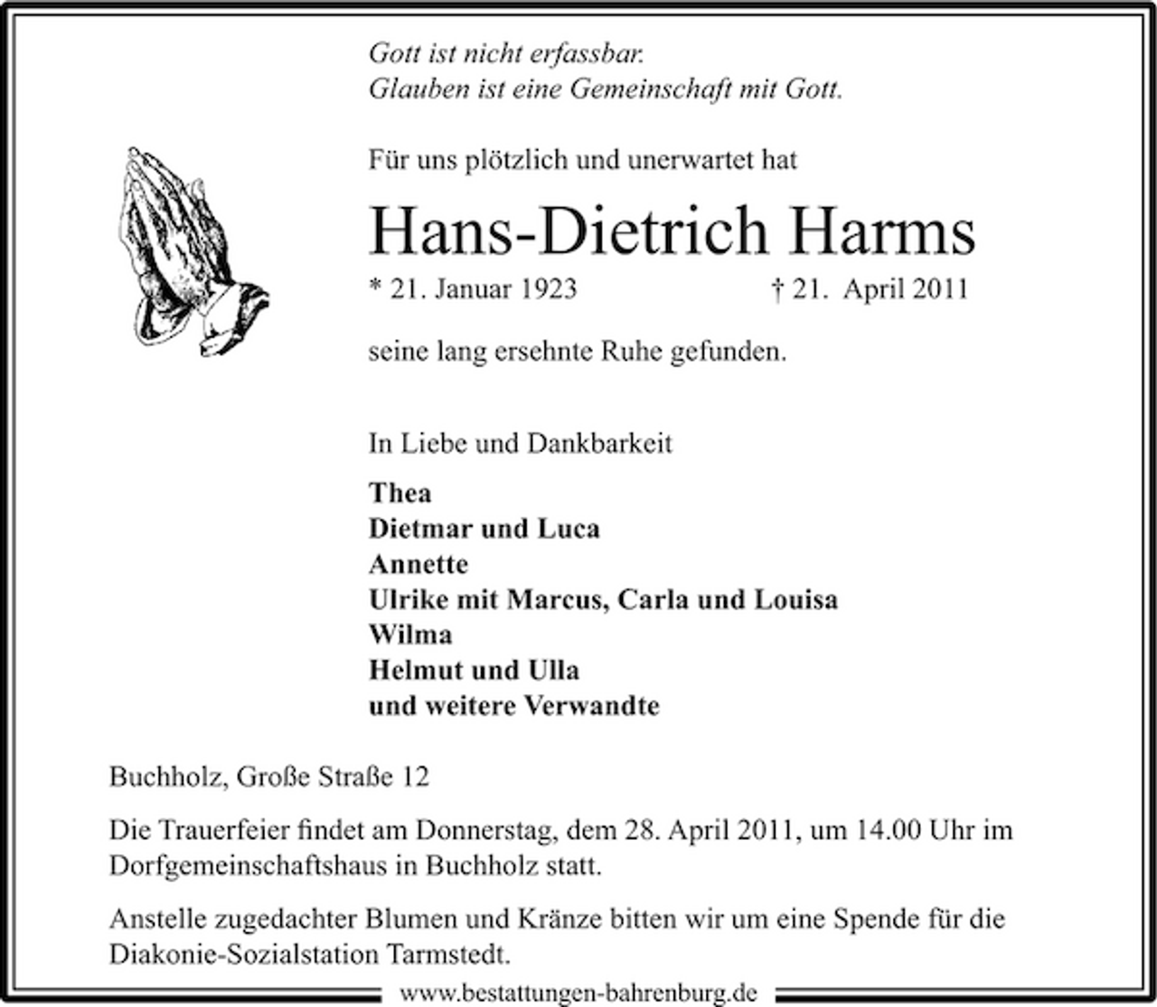 <p>Gott ist nicht erfassbar. Glauben ist eine Gemeinschaft mit Gott. Für uns plötzlich und unerwartet hat</p><p>Hans-Dietrich Harms<br />* 21. Januar 1923 † 21. April 2011 seine lang ersehnte Ruhe gefunden. In Liebe und Dankbarkeit Thea Dietmar und Luca Annette Ulrike mit Marcus, Carla und Louisa Wilma Helmut und Ulla und weitere Verwandte Buchholz, Große Straße 12 Die Trauerfeier ﬁndet am Donnerstag, dem 28. April 2011, um 14.00 Uhr im Dorfgemeinschaftshaus in Buchholz statt. Anstelle zugedachter Blumen und Kränze bitten wir um eine Spende für die Diakonie-Sozialstation Tarmstedt.<br />www.bestattungen-bahrenburg.de</p>