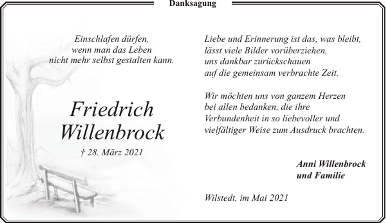 <p>Danksagung</p><p>Einschlafen dürfen,<br />wenn man das Leben<br />nicht mehr selbst gestalten kann.</p><p>Friedrich<br />Willenbrock</p><p>Liebe und Erinnerung ist das, was bleibt,<br />lässt viele Bilder vorüberziehen,<br />uns dankbar zurückschauen<br />auf die gemeinsam verbrachte Zeit.<br />Wir möchten uns von ganzem Herzen<br />bei allen bedanken, die ihre<br />Verbundenheit in so liebevoller und<br />vielfältiger Weise zum Ausdruck brachten.</p><p>† 28. März 2021</p><p>Anni Willenbrock<br />und Familie<br />Wilstedt, im Mai 2021</p>