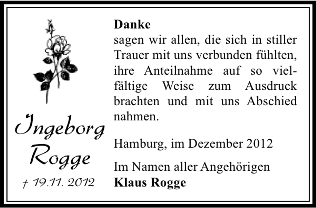 <p>Danke<br />sagen wir allen, die sich in stiller<br />Trauer mit uns verbunden fühlten,<br />ihre Anteilnahme auf so vielfältige Weise zum Ausdruck<br />brachten und mit uns Abschied<br />nahmen.</p><p>Ingeborg Hamburg, im Dezember 2012<br />Rogge Im Namen aller Angehörigen<br />† 19.11. 2012</p><p>Klaus Rogge</p>