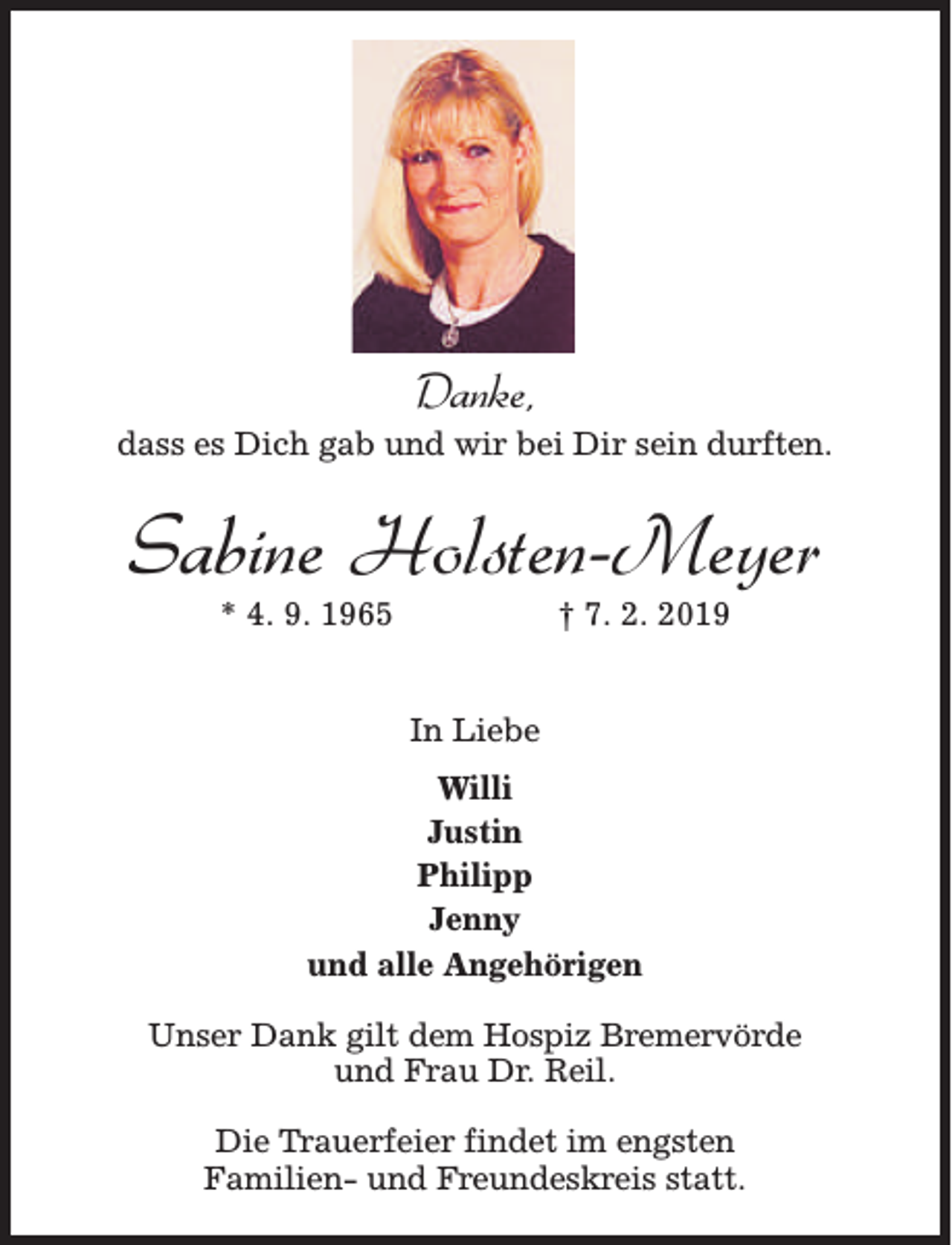 <p>Danke,</p><p>dass es Dich gab und wir bei Dir sein durften.</p><p>Sabine Holsten-Meyer<br />* 4. 9. 1965</p><p>† 7. 2. 2019</p><p>In Liebe<br />Willi<br />Justin<br />Philipp<br />Jenny<br />und alle Angehörigen<br />Unser Dank gilt dem Hospiz Bremervörde<br />und Frau Dr. Reil.<br />Die Trauerfeier findet im engsten<br />Familien- und Freundeskreis statt.</p>
