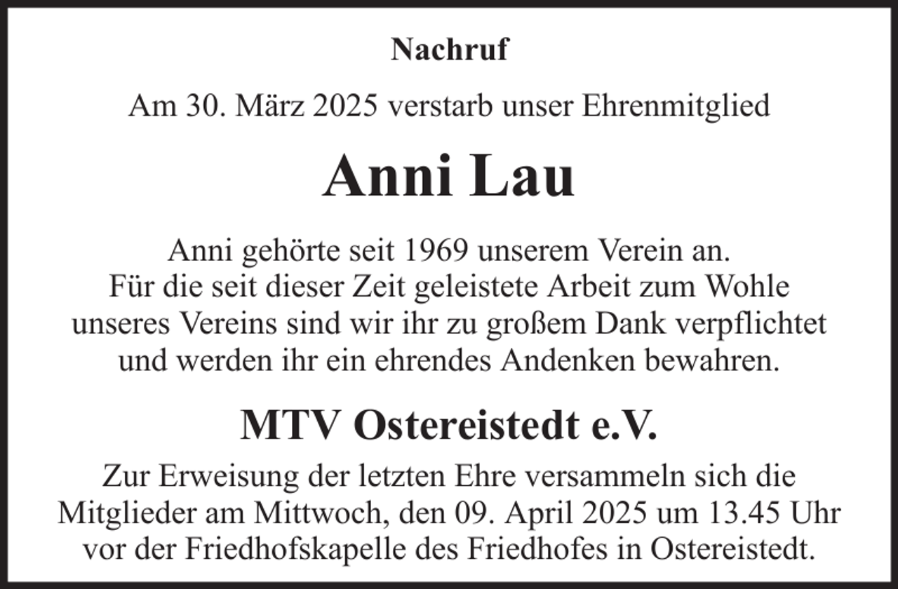 <p>Nachruf<br />Am 30. März 2025 verstarb unser Ehrenmitglied</p><p>Anni Lau<br />Anni gehörte seit 1969 unserem Verein an.<br />Für die seit dieser Zeit geleistete Arbeit zum Wohle<br />unseres Vereins sind wir ihr zu großem Dank verpflichtet<br />und werden ihr ein ehrendes Andenken bewahren.</p><p>MTV Ostereistedt e.V.<br />Zur Erweisung der letzten Ehre versammeln sich die<br />Mitglieder am Mittwoch, den 09. April 2025 um 13.45 Uhr<br />vor der Friedhofskapelle des Friedhofes in Ostereistedt.</p>