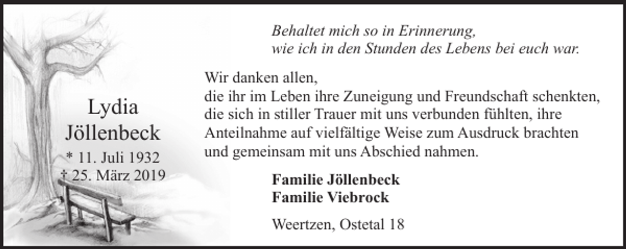 <p>Behaltet mich so in Erinnerung,<br />wie ich in den Stunden des Lebens bei euch war.</p><p>Lydia<br />Jöllenbeck</p><p>* 11. Juli 1932<br />† 25. März 2019</p><p>Wir danken allen,<br />die ihr im Leben ihre Zuneigung und Freundschaft schenkten,<br />die sich in stiller Trauer mit uns verbunden fühlten, ihre<br />Anteilnahme auf vielfältige Weise zum Ausdruck brachten<br />und gemeinsam mit uns Abschied nahmen.<br />Familie Jöllenbeck<br />Familie Viebrock<br />Weertzen, Ostetal 18</p>