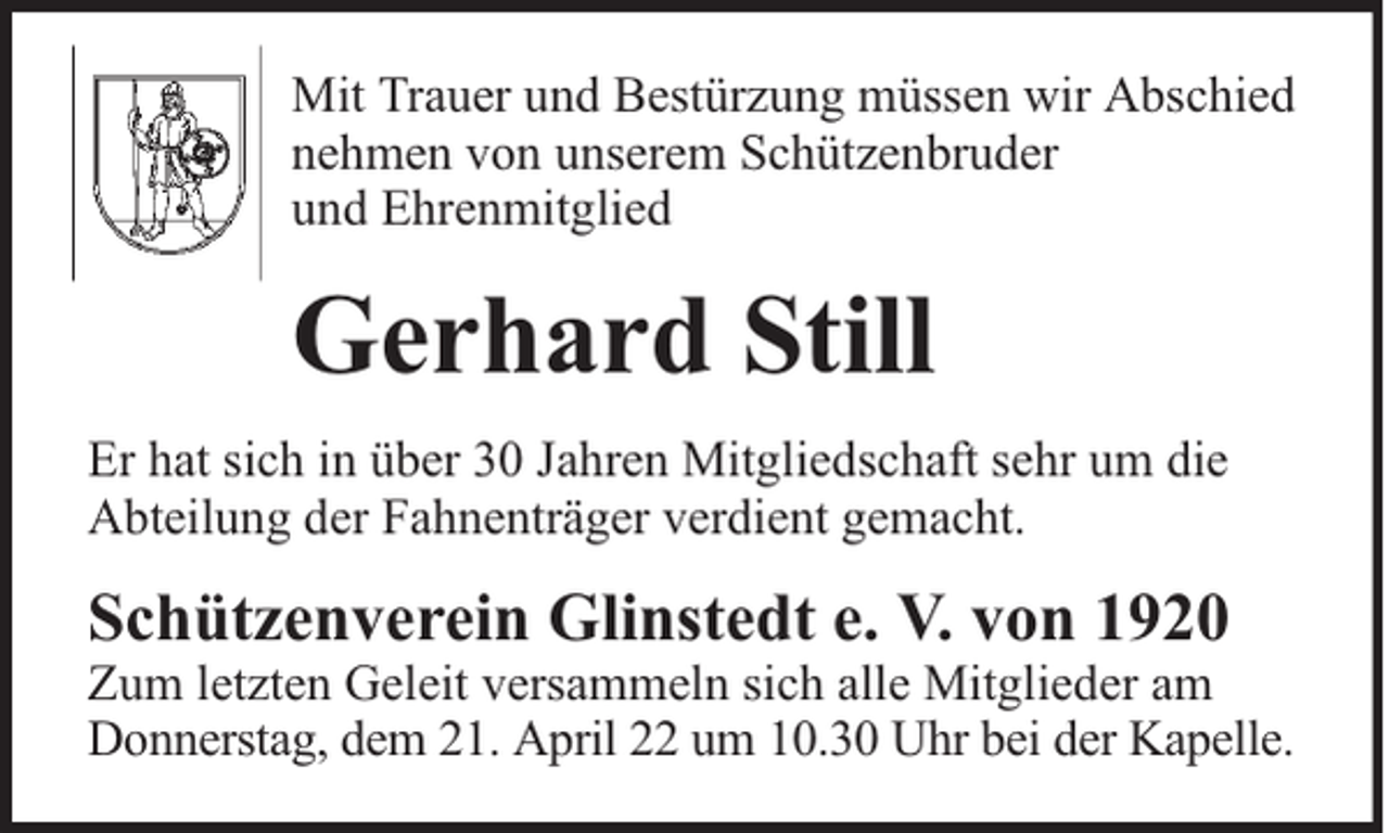 <p>Mit Trauer und Bestürzung müssen wir Abschied<br />nehmen von unserem Schützenbruder<br />und Ehrenmitglied</p><p>Gerhard Still<br />Er hat sich in über 30 Jahren Mitgliedschaft sehr um die<br />Abteilung der Fahnenträger verdient gemacht.</p><p>Schützenverein Glinstedt e. V. von 1920</p><p>Zum letzten Geleit versammeln sich alle Mitglieder am<br />Donnerstag, dem 21. April 22 um 10.30 Uhr bei der Kapelle.</p>