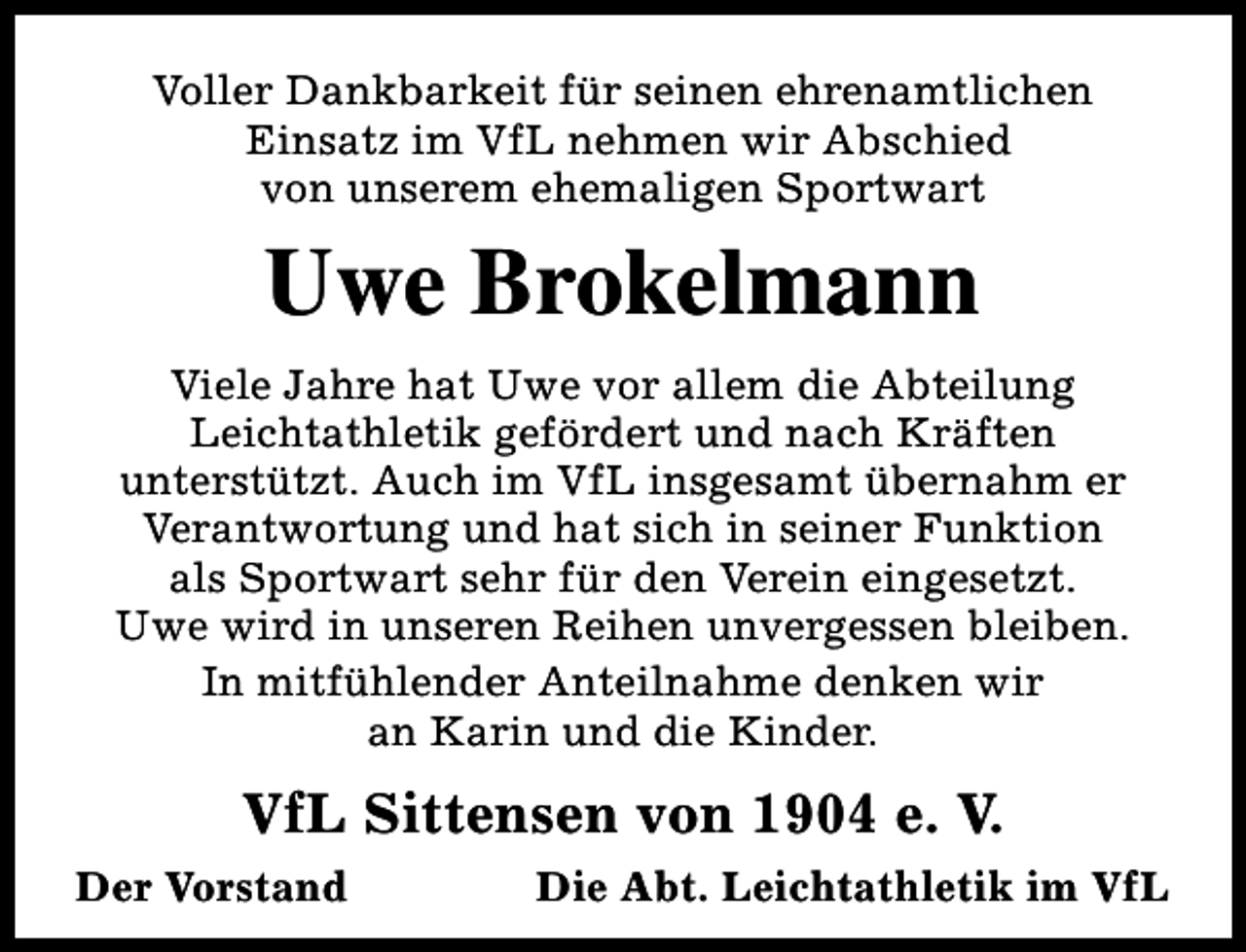 <p>Voller Dankbarkeit für seinen ehrenamtlichen<br />Einsatz im VfL nehmen wir Abschied<br />von unserem ehemaligen Sportwart</p><p>Uwe Brokelmann<br />Viele Jahre hat Uwe vor allem die Abteilung<br />Leichtathletik gefördert und nach Kräften<br />unterstützt. Auch im VfL insgesamt übernahm er<br />Verantwortung und hat sich in seiner Funktion<br />als Sportwart sehr für den Verein eingesetzt.<br />Uwe wird in unseren Reihen unvergessen bleiben.<br />In mitfühlender Anteilnahme denken wir<br />an Karin und die Kinder.</p><p>VfL Sittensen von 1904 e. V.<br />Der Vorstand</p><p>Die Abt. Leichtathletik im VfL</p>