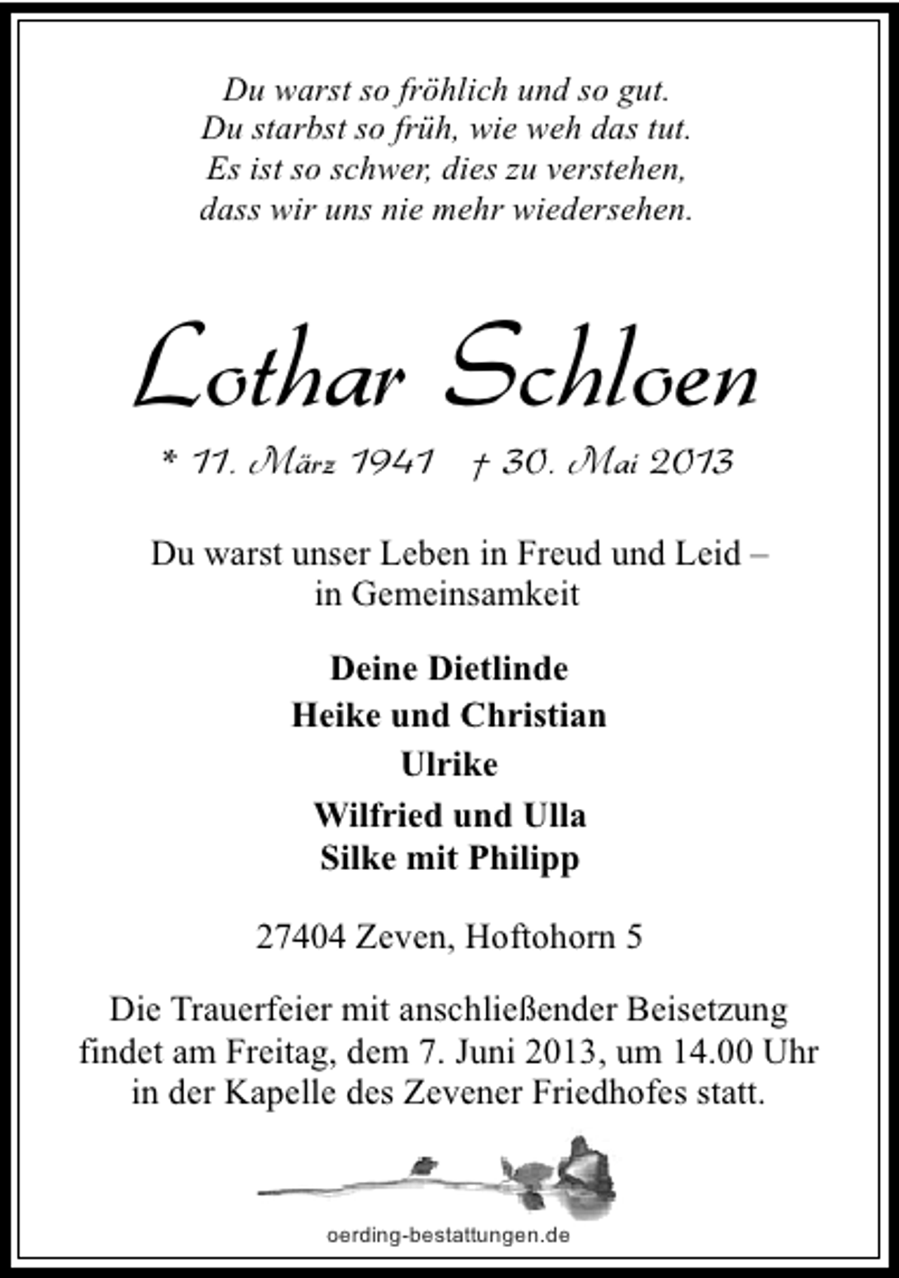 <p>Du warst so fröhlich und so gut.<br />Du starbst so früh, wie weh das tut.<br />Es ist so schwer, dies zu verstehen,<br />dass wir uns nie mehr wiedersehen.</p><p>Lothar Schloen<br />* 11. März 1941 † 30. Mai 2013</p><p>Du warst unser Leben in Freud und Leid –<br />in Gemeinsamkeit<br />Deine Dietlinde<br />Heike und Christian<br />Ulrike<br />Wilfried und Ulla<br />Silke mit Philipp<br />27404 Zeven, Hoftohorn 5<br />Die Trauerfeier mit anschließender Beisetzung<br />findet am Freitag, dem 7. Juni 2013, um 14.00 Uhr<br />in der Kapelle des Zevener Friedhofes statt.</p><p>oerding-bestattungen.de</p>