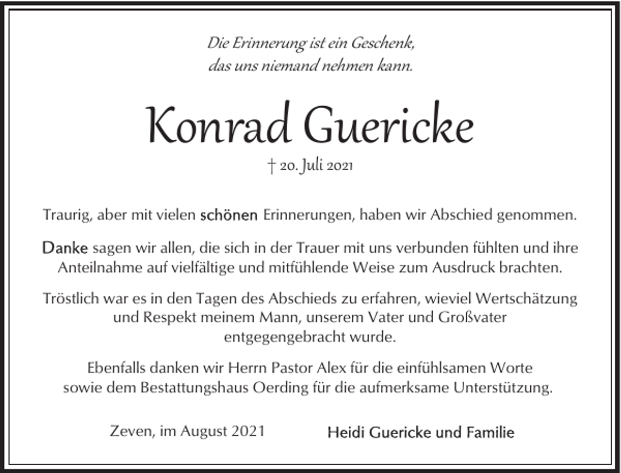 <p>Die Erinner�ng ist ein Geschenk,<br />das uns niemand nehmen kann.</p><p>Konrad Guericke<br />† 20. Juli 2021</p><p>Traurig, aber mit vielen</p><p>Erinnerungen, haben wir Abschied genommen.</p><p>sagen wir allen, die sich in der Trauer mit uns verbunden fühlten und ihre<br />Anteilnahme auf vielfältige und mitfühlende Weise zum Ausdruck brachten.<br />Tröstlich war es in den Tagen des Abschieds zu erfahren, wieviel Wertschätzung<br />und Respekt meinem Mann, unserem Vater und Großvater<br />entgegengebracht wurde.<br />Ebenfalls danken wir Herrn Pastor Alex für die einfühlsamen Worte<br />sowie dem Bestattungshaus Oerding für die aufmerksame Unterstützung.<br />Zeven, im August 2021</p>