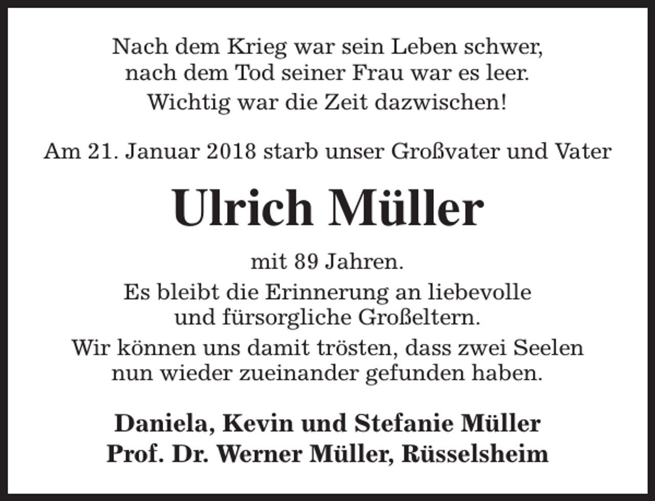 <p>Nach dem Krieg war sein Leben schwer,<br />nach dem Tod seiner Frau war es leer.<br />Wichtig war die Zeit dazwischen!<br />Am 21. Januar 2018 starb unser Großvater und Vater</p><p>Ulrich Müller<br />mit 89 Jahren.<br />Es bleibt die Erinnerung an liebevolle<br />und fürsorgliche Großeltern.<br />Wir können uns damit trösten, dass zwei Seelen<br />nun wieder zueinander gefunden haben.</p><p>Daniela, Kevin und Stefanie Müller<br />Prof. Dr. Werner Müller, Rüsselsheim</p>