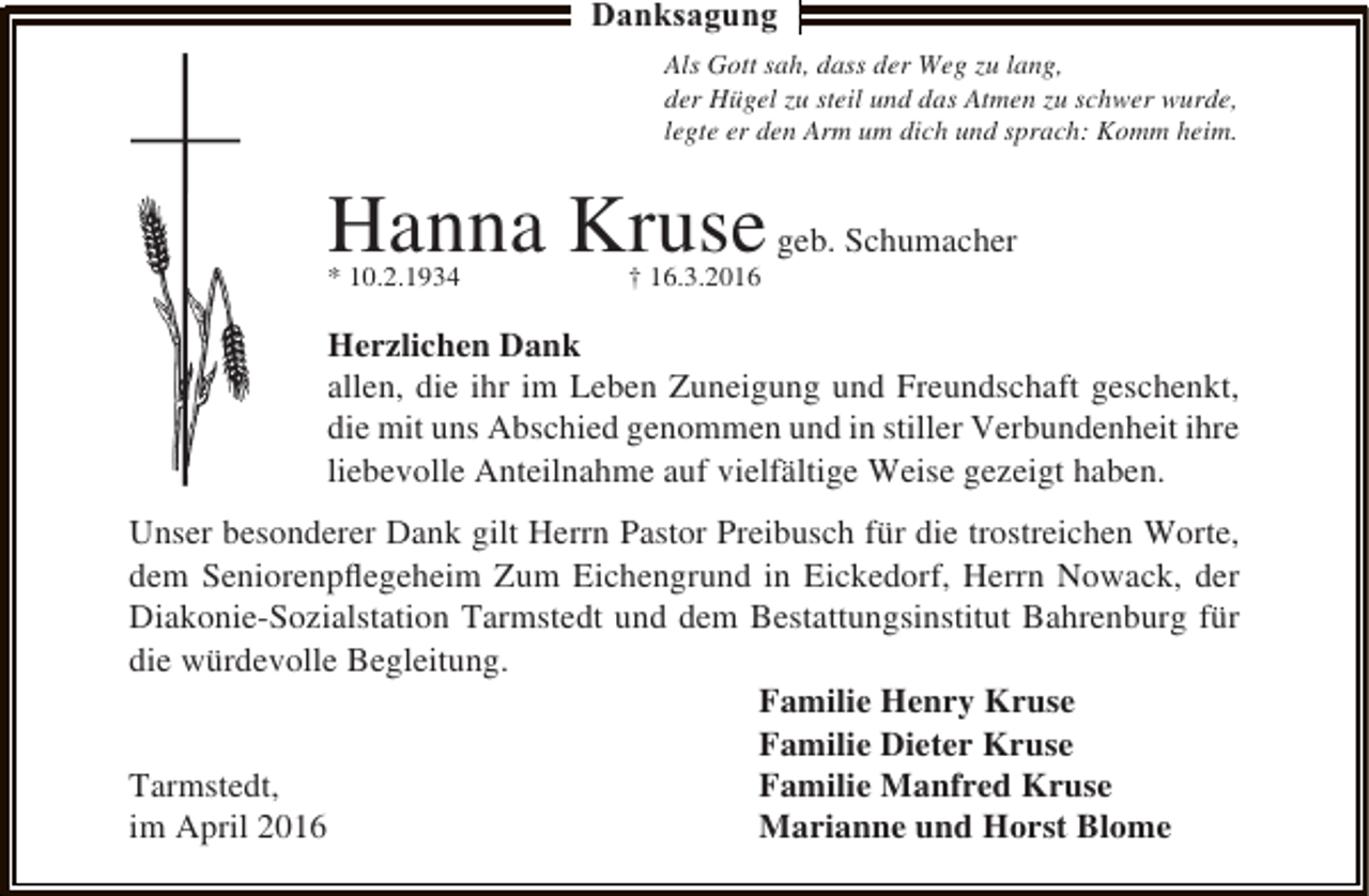 <p>Danksagung<br />Als Gott sah, dass der Weg zu lang,<br />der Hügel zu steil und das Atmen zu schwer wurde,<br />legte er den Arm um dich und sprach: Komm heim.</p><p>Hanna Kruse geb. Schumacher<br />* 10.2.1934</p><p>† 16.3.2016</p><p>Herzlichen Dank<br />allen, die ihr im Leben Zuneigung und Freundschaft geschenkt,<br />die mit uns Abschied genommen und in stiller Verbundenheit ihre<br />liebevolle Anteilnahme auf vielfältige Weise gezeigt haben.<br />Unser besonderer Dank gilt Herrn Pastor Preibusch für die trostreichen Worte,<br />dem Seniorenpﬂegeheim Zum Eichengrund in Eickedorf, Herrn Nowack, der<br />Diakonie-Sozialstation Tarmstedt und dem Bestattungsinstitut Bahrenburg für<br />die würdevolle Begleitung.<br />Familie Henry Kruse<br />Familie Dieter Kruse<br />Tarmstedt,<br />Familie Manfred Kruse<br />im April 2016<br />Marianne und Horst Blome</p>