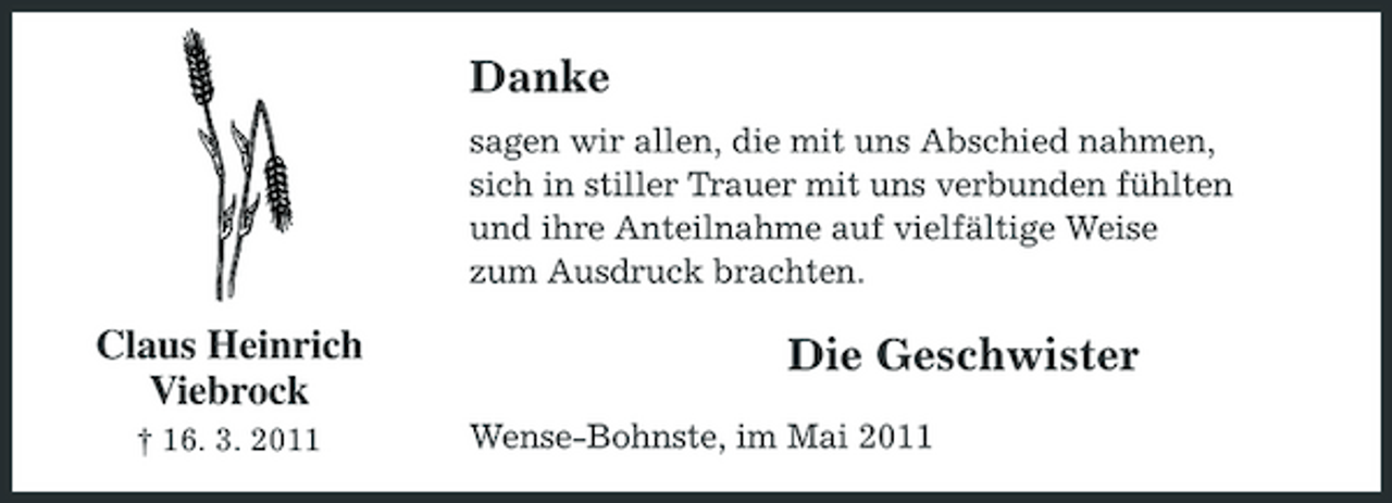 <p>Danke<br />sagen wir allen, die mit uns Abschied nahmen, sich in stiller Trauer mit uns verbunden fühlten und ihre Anteilnahme auf vielfältige Weise zum Ausdruck brachten.</p><p>Claus Heinrich Viebrock<br />† 16. 3. 2011</p><p>Die Geschwister<br />Wense-Bohnste, im Mai 2011</p>