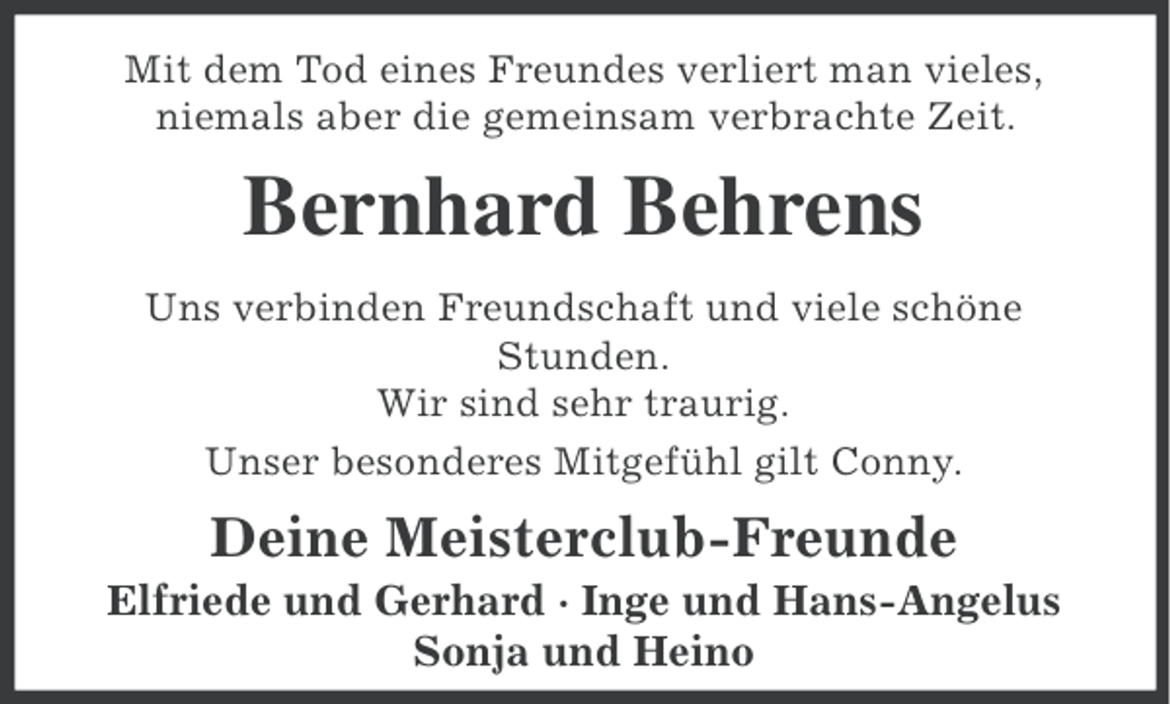 <p>Mit dem Tod eines Freundes verliert man vieles,<br />niemals aber die gemeinsam verbrachte Zeit.</p><p>Bernhard Behrens<br />Uns verbinden Freundschaft und viele schöne<br />Stunden.<br />Wir sind sehr traurig.<br />Unser besonderes Mitgefühl gilt Conny.</p><p>Deine Meisterclub-Freunde<br />Elfriede und Gerhard · Inge und Hans-Angelus<br />Sonja und Heino</p>