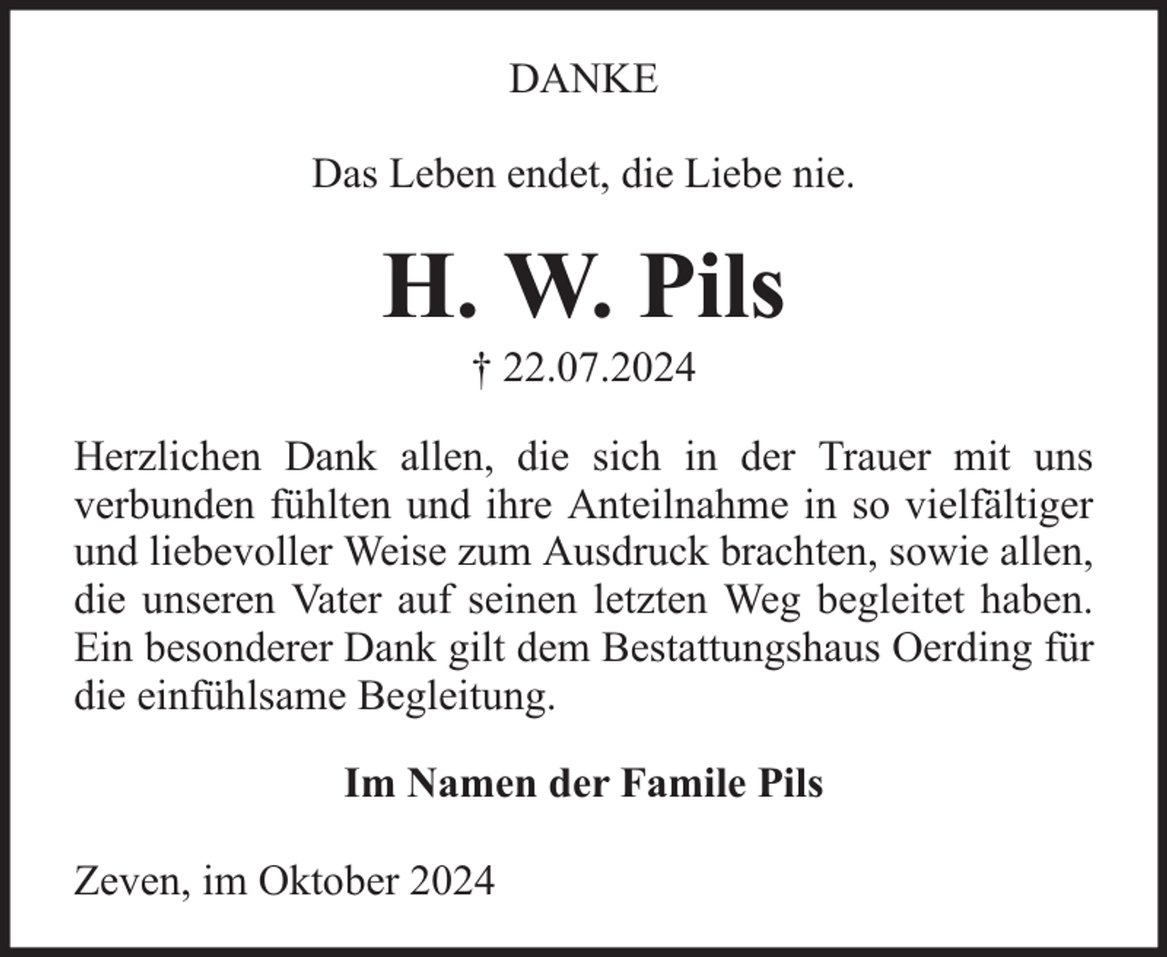 <p>DANKE<br />Das Leben endet, die Liebe nie.</p><p>H. W. Pils<br />† 22.07.2024</p><p>Herzlichen Dank allen, die sich in der Trauer mit uns<br />verbunden fühlten und ihre Anteilnahme in so vielfältiger<br />und liebevoller Weise zum Ausdruck brachten, sowie allen,<br />die unseren Vater auf seinen letzten Weg begleitet haben.<br />Ein besonderer Dank gilt dem Bestattungshaus Oerding für<br />die einfühlsame Begleitung.<br />Im Namen der Famile Pils<br />Zeven, im Oktober 2024</p>