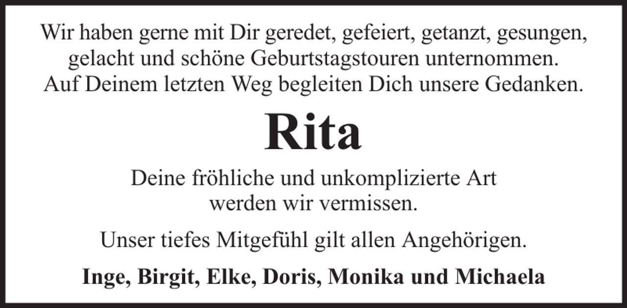 <p>Wir haben gerne mit Dir geredet, gefeiert, getanzt, gesungen,<br />gelacht und schöne Geburtstagstouren unternommen.<br />Auf Deinem letzten Weg begleiten Dich unsere Gedanken.</p><p>Rita<br />Deine fröhliche und unkomplizierte Art<br />werden wir vermissen.<br />Unser tiefes Mitgefühl gilt allen Angehörigen.<br />Inge, Birgit, Elke, Doris, Monika und Michaela</p>