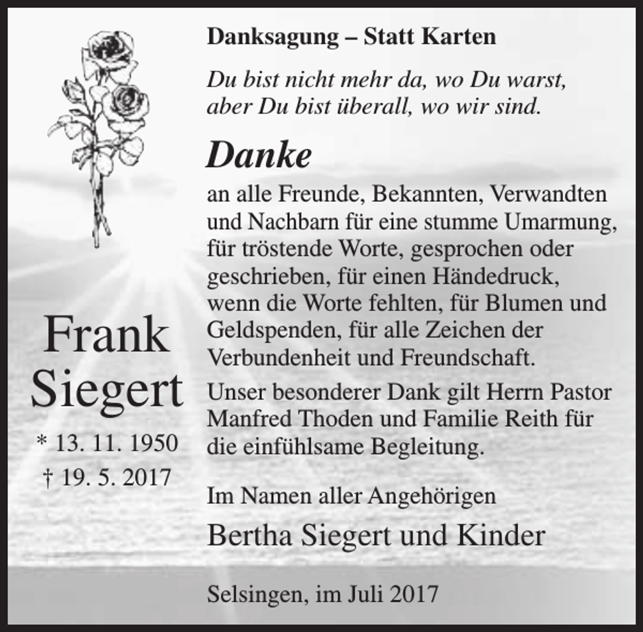 <p>Danksagung – Statt Karten<br />Du bist nicht mehr da, wo Du warst,<br />aber Du bist überall, wo wir sind.</p><p>Danke</p><p>Frank<br />Siegert<br />* 13. 11. 1950<br />† 19. 5. 2017</p><p>an alle Freunde, Bekannten, Verwandten<br />und Nachbarn für eine stumme Umarmung,<br />für tröstende Worte, gesprochen oder<br />geschrieben, für einen Händedruck,<br />wenn die Worte fehlten, für Blumen und<br />Geldspenden, für alle Zeichen der<br />Verbundenheit und Freundschaft.<br />Unser besonderer Dank gilt Herrn Pastor<br />Manfred Thoden und Familie Reith für<br />die einfühlsame Begleitung.<br />Im Namen aller Angehörigen</p><p>Bertha Siegert und Kinder<br />Selsingen, im Juli 2017</p>