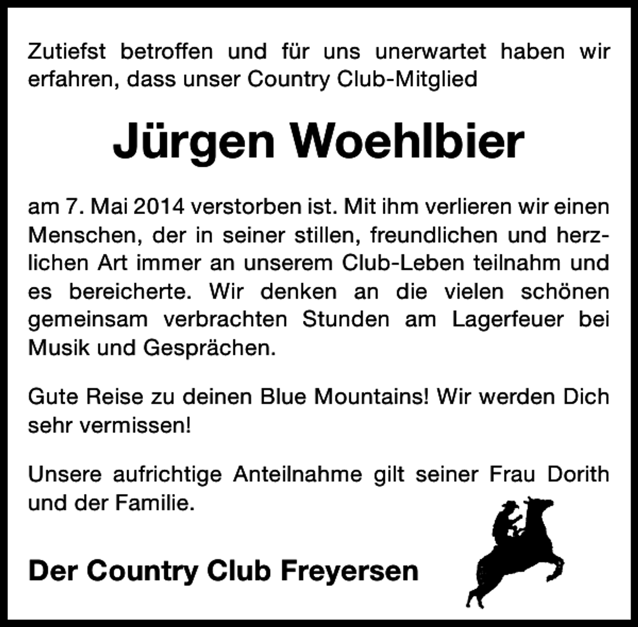 <p>Zutiefst betroffen und für uns unerwartet haben wir<br />erfahren, dass unser Country Club-Mitglied</p><p>Jürgen Woehlbier<br />am 7. Mai 2014 verstorben ist. Mit ihm verlieren wir einen<br />Menschen, der in seiner stillen, freundlichen und herzlichen Art immer an unserem Club-Leben teilnahm und<br />es bereicherte. Wir denken an die vielen schönen<br />gemeinsam verbrachten Stunden am Lagerfeuer bei<br />Musik und Gesprächen.<br />Gute Reise zu deinen Blue Mountains! Wir werden Dich<br />sehr vermissen!<br />Unsere aufrichtige Anteilnahme gilt seiner Frau Dorith<br />und der Familie.</p><p>Der Country Club Freyersen</p>