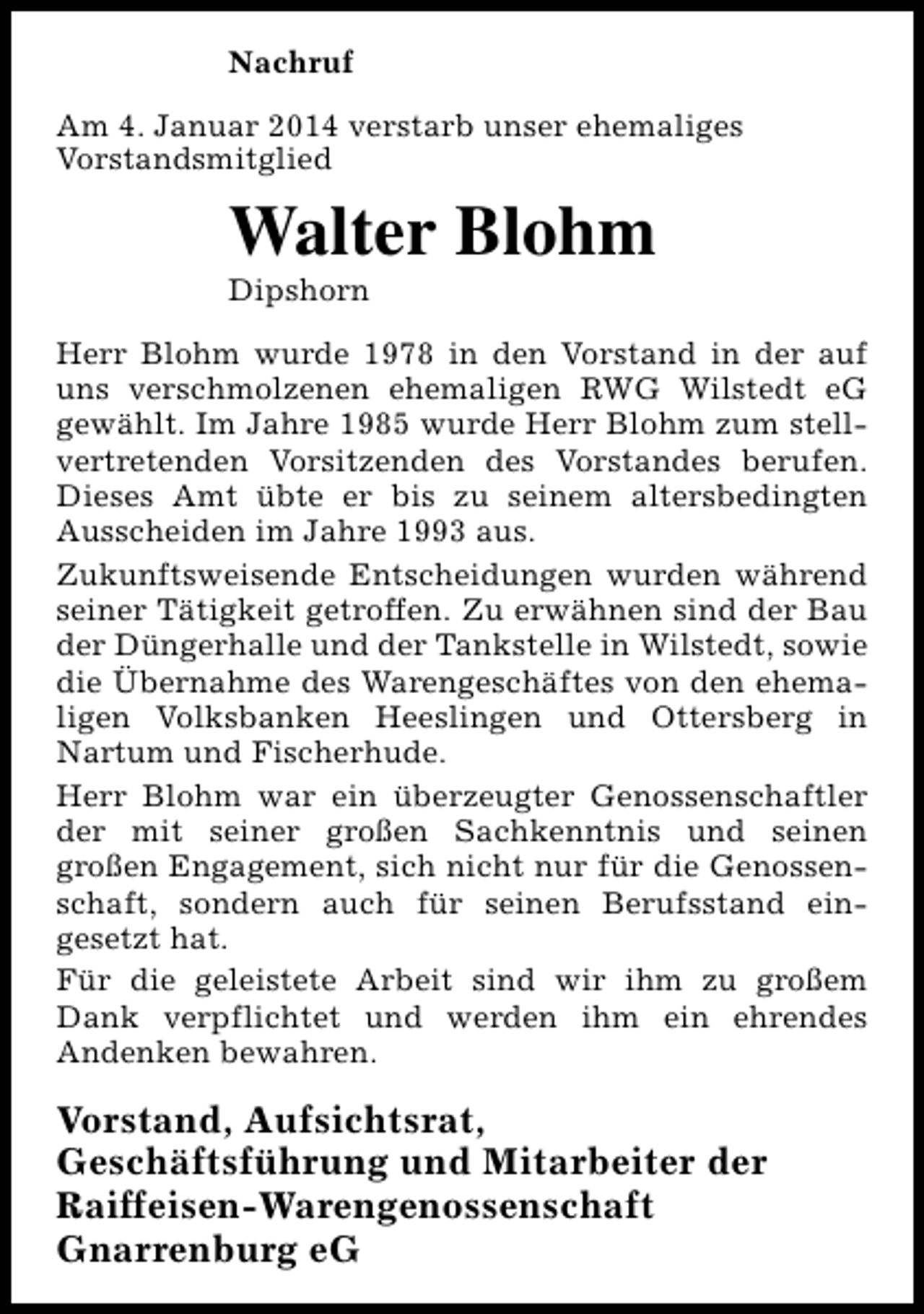 <p>Nachruf<br />Am 4. Januar 2014 verstarb unser ehemaliges<br />Vorstandsmitglied</p><p>Walter Blohm<br />Dipshorn</p><p>Herr Blohm wurde 1978 in den Vorstand in der auf<br />uns verschmolzenen ehemaligen RWG Wilstedt eG<br />gewählt. Im Jahre 1985 wurde Herr Blohm zum stellvertretenden Vorsitzenden des Vorstandes berufen.<br />Dieses Amt übte er bis zu seinem altersbedingten<br />Ausscheiden im Jahre 1993 aus.<br />Zukunftsweisende Entscheidungen wurden während<br />seiner Tätigkeit getroffen. Zu erwähnen sind der Bau<br />der Düngerhalle und der Tankstelle in Wilstedt, sowie<br />die Übernahme des Warengeschäftes von den ehemaligen Volksbanken Heeslingen und Ottersberg in<br />Nartum und Fischerhude.<br />Herr Blohm war ein überzeugter Genossenschaftler<br />der mit seiner großen Sachkenntnis und seinen<br />großen Engagement, sich nicht nur für die Genossenschaft, sondern auch für seinen Berufsstand eingesetzt hat.<br />Für die geleistete Arbeit sind wir ihm zu großem<br />Dank verpflichtet und werden ihm ein ehrendes<br />Andenken bewahren.</p><p>Vorstand, Aufsichtsrat,<br />Geschäftsführung und Mitarbeiter der<br />Raiffeisen-Warengenossenschaft<br />Gnarrenburg eG</p>